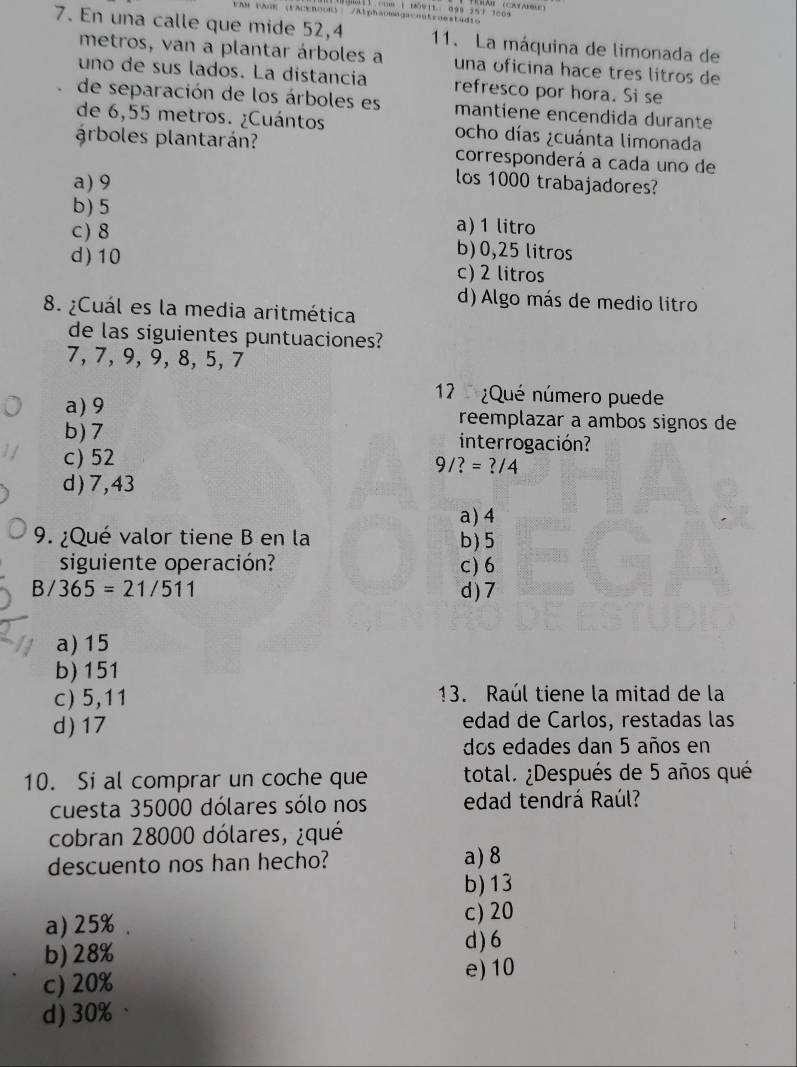 En una calle que mide 52,4 11. La máquina de limonada de
metros, van a plantar árboles a una oficina hace tres litros de
uno de sus lados. La dístancía refresco por hora. Si se
de separación de los árboles es mantiene encendida durante
de 6,55 metros. ¿Cuántos ocho días ¿cuánta limonada
árboles plantarán? corresponderá a cada uno de
a) 9
los 1000 trabajadores?
b) 5 a) 1 litro
C) 8 b) 0,25 litros
d) 10 c) 2 litros
d) Algo más de medio litro
8. ¿Cuál es la media aritmética
de las siguientes puntuaciones?
7, 7, 9, 9, 8, 5, 7
12 ¿Qué número puede
a) 9 reemplazar a ambos signos de
b) 7 interrogación?
c) 52
9/?=?/4
d) 7,43
a) 4
9. ¿Qué valor tiene B en la b) 5
siguiente operación? c) 6
B/ 365=21/511 d ) 7
a) 15
b) 151
c) 5,11 13. Raúl tiene la mitad de la
d) 17 edad de Carlos, restadas las
dos edades dan 5 años en
10. Si al comprar un coche que total. ¿Después de 5 años qué
cuesta 35000 dólares sólo nos edad tendrá Raúl?
cobran 28000 dólares, ¿qué
descuento nos han hecho? a) 8
b) 13
a) 25%.
c) 20
b) 28%
d) 6
c) 20%
e) 10
d) 30%