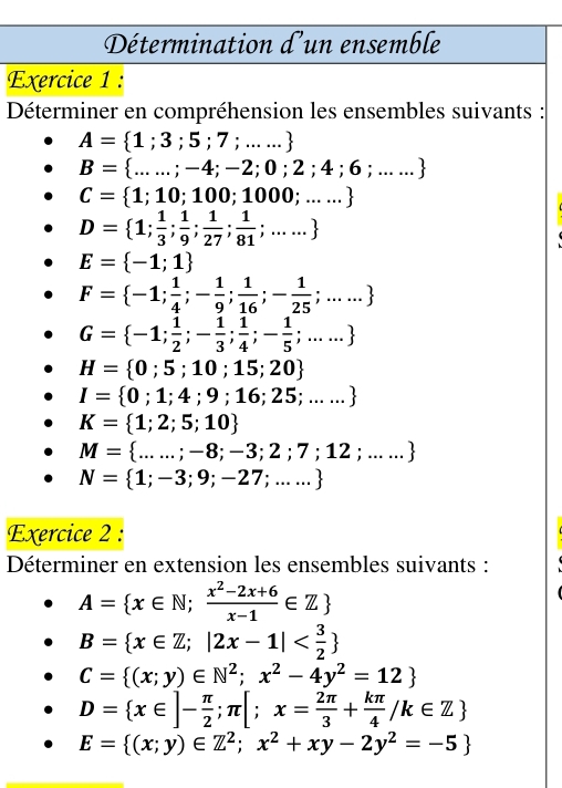 Détermination d'un ensemble
Exercice 1 :
Déterminer en compréhension les ensembles suivants :
A= 1;3;5;7;......
B= ......;-4;-2;0;2;4;6;.....
C= 1;10;100;1000;......
D= 1; 1/3 ; 1/9 ; 1/27 ; 1/81 ;.....
E= -1;1
F= -1; 1/4 ;- 1/9 ; 1/16 ;- 1/25 ;.....
G= -1; 1/2 ;- 1/3 ; 1/4 ;- 1/5 ;.....
H= 0;5;10;15;20
I= 0;1;4;9;16;25;......
K= 1;2;5;10
M= ......-8;-3;2;7;12;.....
N= 1;-3;9;-27;.....
Exercice 2 :
Déterminer en extension les ensembles suivants :
A= x∈ N; (x^2-2x+6)/x-1 ∈ Z
B= x∈ Z;|2x-1|
C= (x;y)∈ N^2;x^2-4y^2=12
D= x∈ ]- π /2 ;π [;x= 2π /3 + kπ /4 /k∈ Z
E= (x;y)∈ Z^2;x^2+xy-2y^2=-5