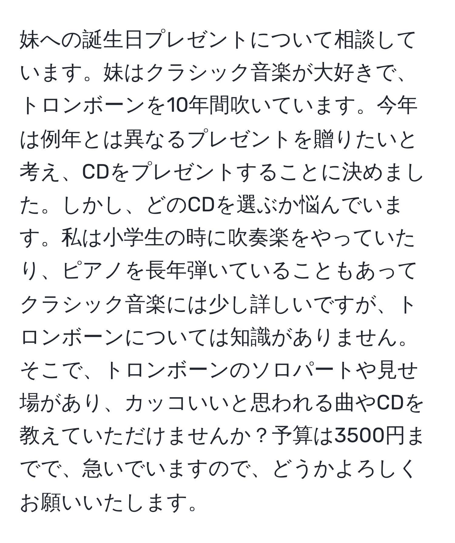 妹への誕生日プレゼントについて相談しています。妹はクラシック音楽が大好きで、トロンボーンを10年間吹いています。今年は例年とは異なるプレゼントを贈りたいと考え、CDをプレゼントすることに決めました。しかし、どのCDを選ぶか悩んでいます。私は小学生の時に吹奏楽をやっていたり、ピアノを長年弾いていることもあってクラシック音楽には少し詳しいですが、トロンボーンについては知識がありません。そこで、トロンボーンのソロパートや見せ場があり、カッコいいと思われる曲やCDを教えていただけませんか？予算は3500円までで、急いでいますので、どうかよろしくお願いいたします。