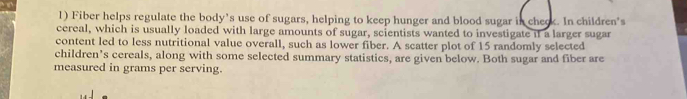 Fiber helps regulate the body's use of sugars, helping to keep hunger and blood sugar in check. In children's 
cereal, which is usually loaded with large amounts of sugar, scientists wanted to investigate if a larger sugar 
content led to less nutritional value overall, such as lower fiber. A scatter plot of 15 randomly selected 
children’s cereals, along with some selected summary statistics, are given below. Both sugar and fiber are 
measured in grams per serving.