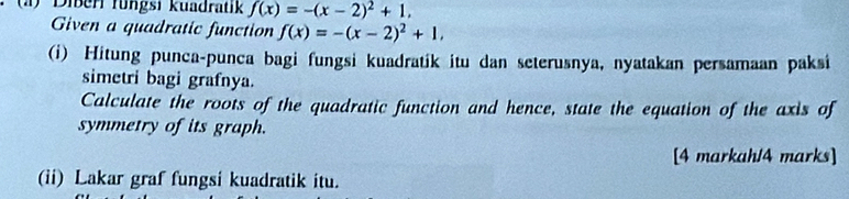 Diberl fungsi kuadratik f(x)=-(x-2)^2+1, 
Given a quadratic function f(x)=-(x-2)^2+1, 
(i) Hitung punca-punca bagi fungsi kuadratik itu dan seterusnya, nyatakan persamaan paksi 
simetri bagi grafnya. 
Calculate the roots of the quadratic function and hence, state the equation of the axis of 
symmetry of its graph. 
[4 markah/4 marks] 
(ii) Lakar graf fungsi kuadratik itu.