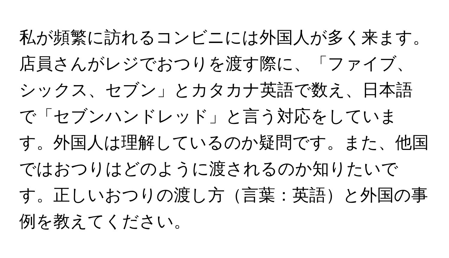 私が頻繁に訪れるコンビニには外国人が多く来ます。店員さんがレジでおつりを渡す際に、「ファイブ、シックス、セブン」とカタカナ英語で数え、日本語で「セブンハンドレッド」と言う対応をしています。外国人は理解しているのか疑問です。また、他国ではおつりはどのように渡されるのか知りたいです。正しいおつりの渡し方言葉：英語と外国の事例を教えてください。