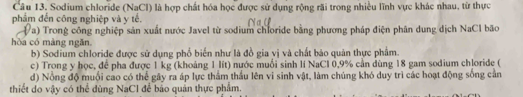 Sodium chloride (NaCl) là hợp chất hóa học được sử dụng rộng rãi trong nhiều lĩnh vực khác nhau, từ thực 
phẩm đến công nghiệp và y tế. 
Va) Trong công nghiệp sản xuất nước Javel từ sodium chloride bằng phương pháp điện phân dung dịch NaCl bão 
hòa có màng ngǎn. 
b) Sodium chloride được sử dụng phổ biến như là đồ gia vị và chất bảo quản thực phẩm. 
c) Trong y học, để pha được 1 kg (khoảng 1 lít) nước muối sinh lí NaCl 0, 9% cần dùng 18 gam sodium chloride ( 
d) Nồng độ muối cao có thể gây ra áp lực thầm thấu lên vi sinh vật, làm chúng khó duy trì các hoạt động sống cần 
thiết do vậy có thể dùng NaCl để bảo quản thực phẩm.