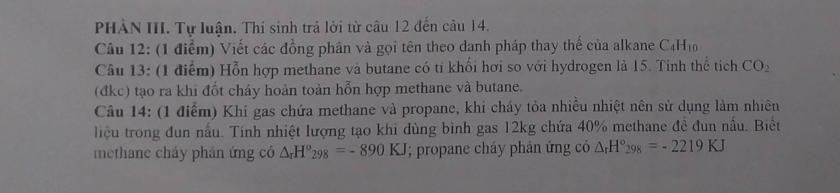 PHẢN III. Tự luận. Thí sinh trả lời từ câu 12 đến câu 14. 
Câu 12: (1 điểm) Viết các đồng phân và gọi tên theo danh pháp thay thế của alkane C_4H_10
Câu 13: (1 điểm) Hỗn hợp methane và butane có tí khối hơi so với hydrogen là 15. Tính thể tích CO_2
(đkc) tạo ra khi đốt cháy hoàn toàn hỗn hợp methane và butane. 
Câu 14: (1 điểm) Khí gas chứa methane và propane, khi cháy tỏa nhiều nhiệt nên sử dụng làm nhiên 
liệu trong đun nấu. Tính nhiệt lượng tạo khi dùng bình gas 12kg chứa 40% methane đề đun nấu. Biết 
methane cháy phản ứng có △ _rH°298=-890KJ; propane cháy phản ứng có △ _rH°_298=-2219KJ