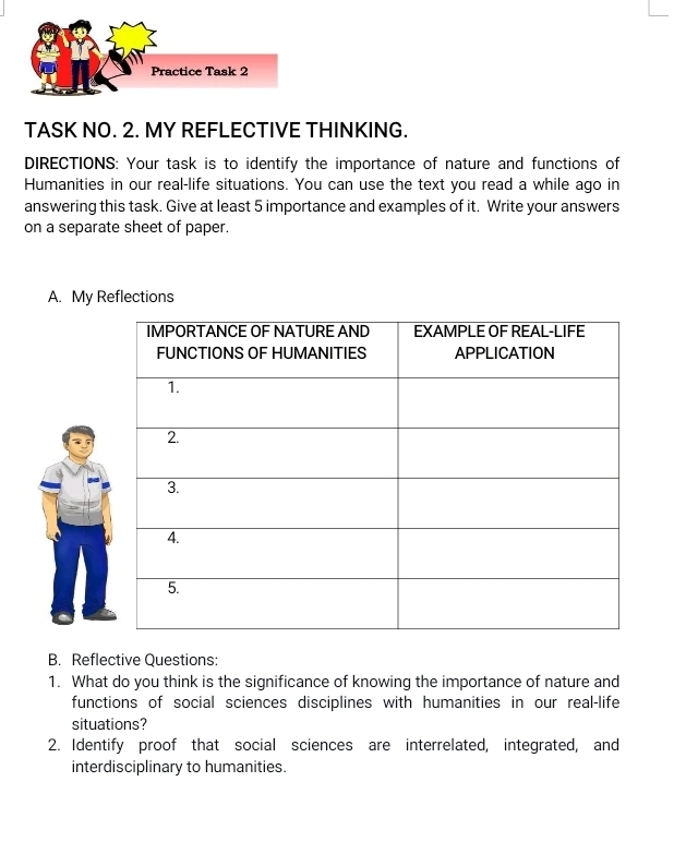 Practice Task 2 
TASK NO. 2. MY REFLECTIVE THINKING. 
DIRECTIONS: Your task is to identify the importance of nature and functions of 
Humanities in our real-life situations. You can use the text you read a while ago in 
answering this task. Give at least 5 importance and examples of it. Write your answers 
on a separate sheet of paper. 
A. My Reflections 
B. Reflective Questions: 
1. What do you think is the significance of knowing the importance of nature and 
functions of social sciences disciplines with humanities in our real-life 
situations? 
2. Identify proof that social sciences are interrelated, integrated, and 
interdisciplinary to humanities.