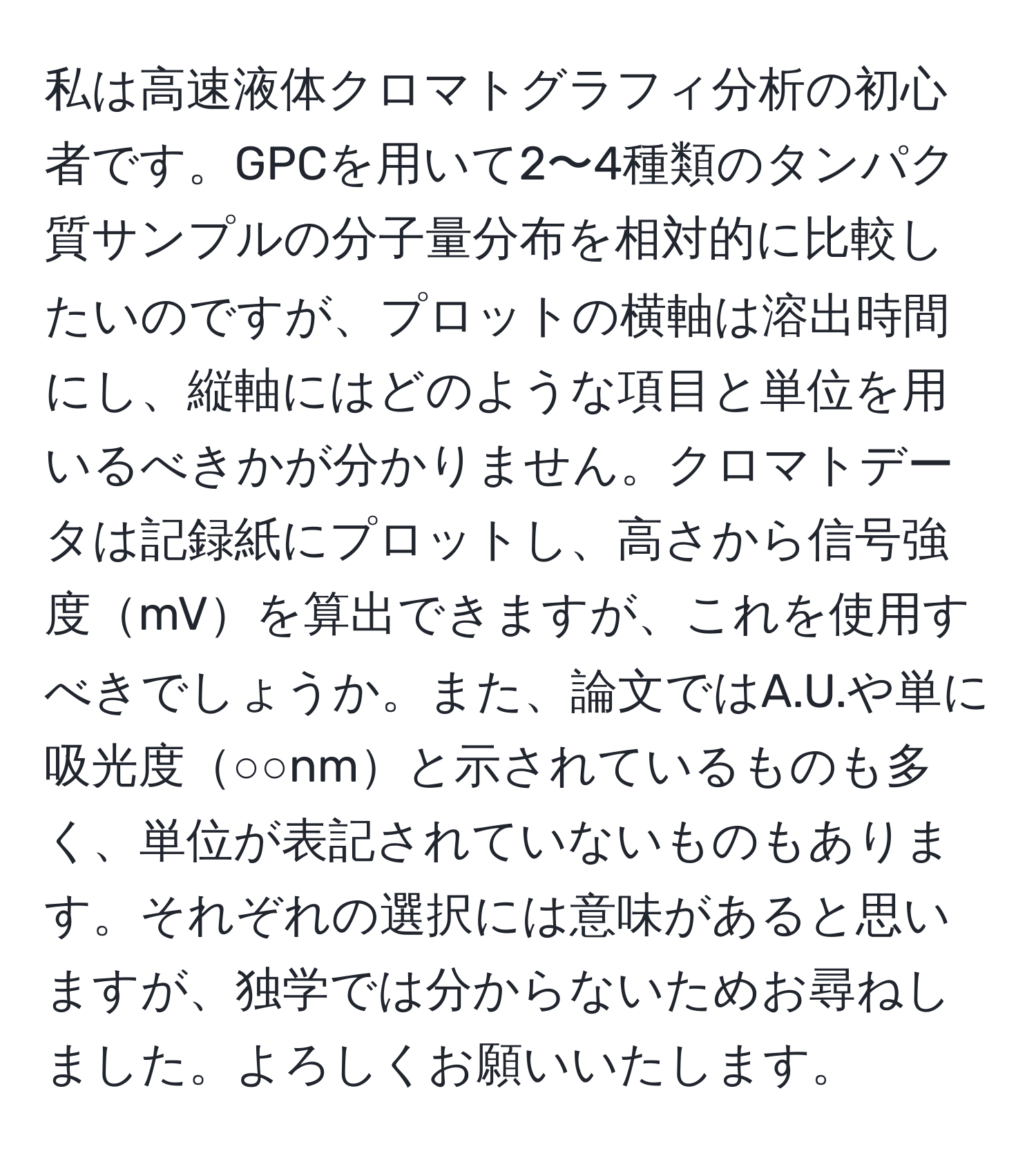 私は高速液体クロマトグラフィ分析の初心者です。GPCを用いて2〜4種類のタンパク質サンプルの分子量分布を相対的に比較したいのですが、プロットの横軸は溶出時間にし、縦軸にはどのような項目と単位を用いるべきかが分かりません。クロマトデータは記録紙にプロットし、高さから信号強度mVを算出できますが、これを使用すべきでしょうか。また、論文ではA.U.や単に吸光度○○nmと示されているものも多く、単位が表記されていないものもあります。それぞれの選択には意味があると思いますが、独学では分からないためお尋ねしました。よろしくお願いいたします。