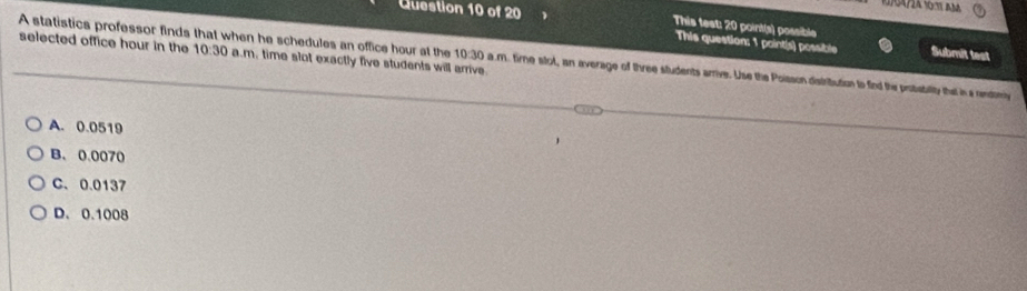 This test: 20 point(s) possible Submit test
selected office hour in the 10:30 
This question: 1 point(s) possible
A statistics professor finds that when he schedules an office hour at the 10:30 a.m. time stot, an average of three students arrve. Use the Poison distribution to find the pristabtilty ta is a endtom a.m. time slot exactly five students will arrive.
A. 0.0519
B. 0.0070
C、 0.0137
D. 0.1008