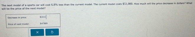 The next model of a sports car will cost 6.8% less than the current model. The current model costs $51,000. How much will the price decrease in dollars? What 
will be the price of the next model? 
Decrease in price: $3111
Price of next model: $47889
×