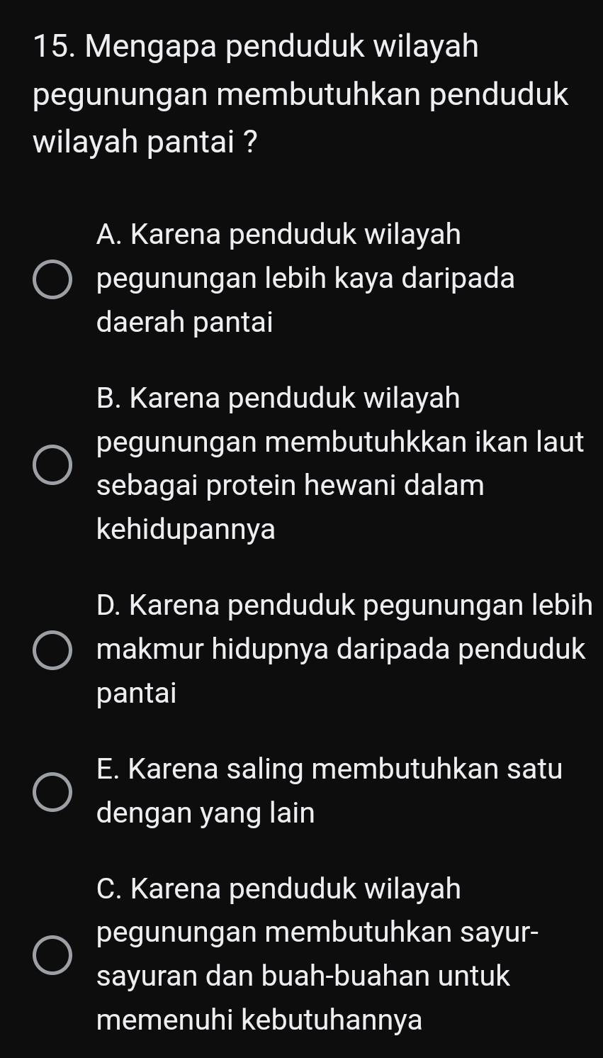 Mengapa penduduk wilayah
pegunungan membutuhkan penduduk
wilayah pantai ?
A. Karena penduduk wilayah
pegunungan lebih kaya daripada
daerah pantai
B. Karena penduduk wilayah
pegunungan membutuhkkan ikan laut
sebagai protein hewani dalam
kehidupannya
D. Karena penduduk pegunungan lebih
makmur hidupnya daripada penduduk
pantai
E. Karena saling membutuhkan satu
dengan yang lain
C. Karena penduduk wilayah
pegunungan membutuhkan sayur-
sayuran dan buah-buahan untuk
memenuhi kebutuhannya