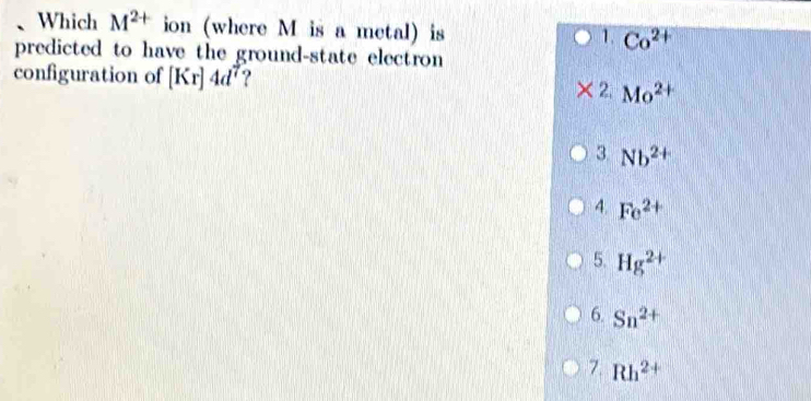 Which M^(2+) ion (where M is a metal) is Co^(2+)
1.
predicted to have the ground-state electron
configuration of [Kr]4d^7 ? 2. Mo^(2+)
3 Nb^(2+)
4. Fe^(2+)
5. Hg^(2+)
6. Sn^(2+)
7. Rh^(2+)