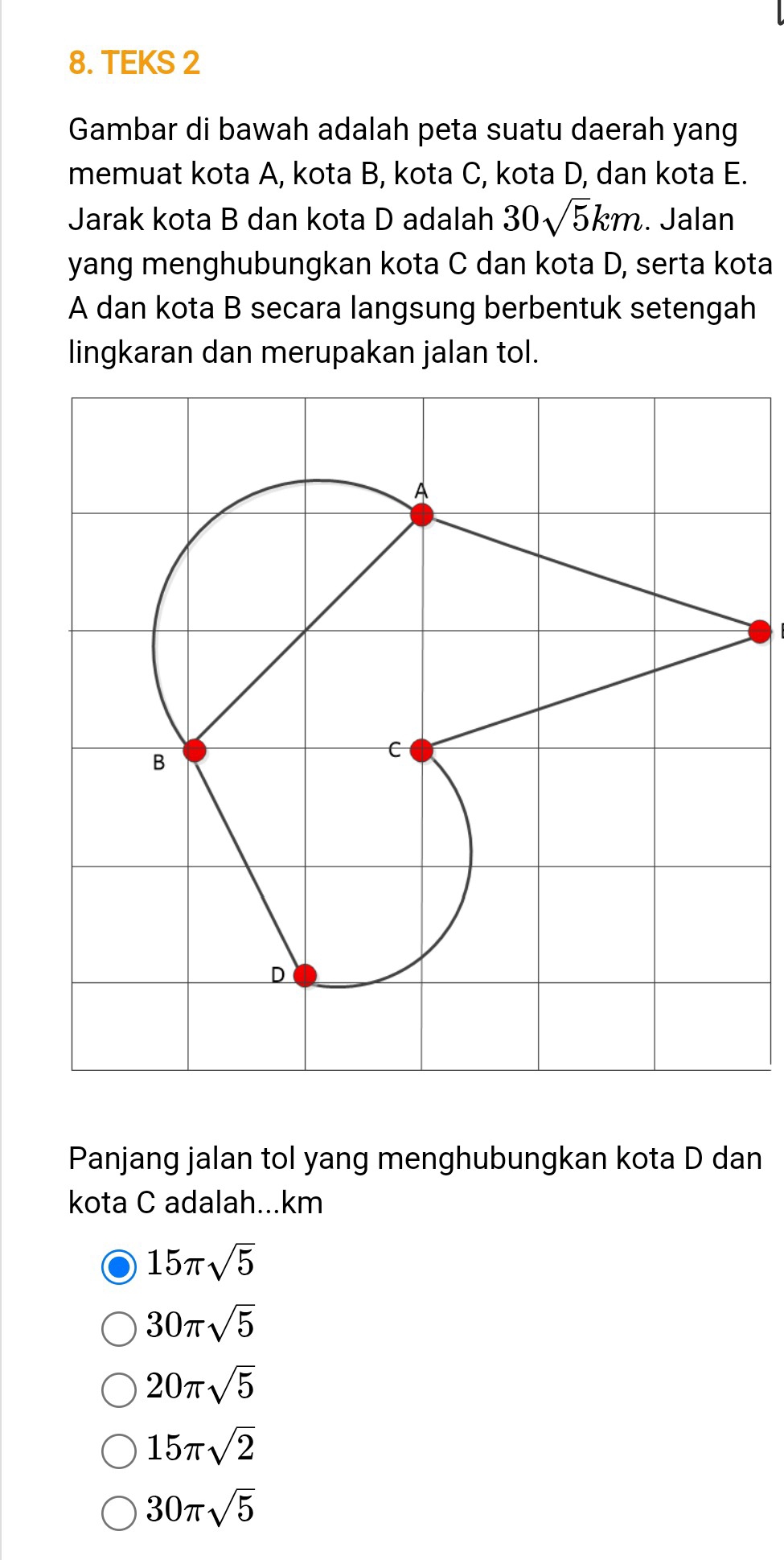 TEKS 2
Gambar di bawah adalah peta suatu daerah yang
memuat kota A, kota B, kota C, kota D, dan kota E.
Jarak kota B dan kota D adalah 30sqrt(5)km. Jalan
yang menghubungkan kota C dan kota D, serta kota
A dan kota B secara langsung berbentuk setengah
lingkaran dan merupakan jalan tol.
Panjang jalan tol yang menghubungkan kota D dan
kota C adalah...km
15π sqrt(5)
30π sqrt(5)
20π sqrt(5)
15π sqrt(2)
30π sqrt(5)