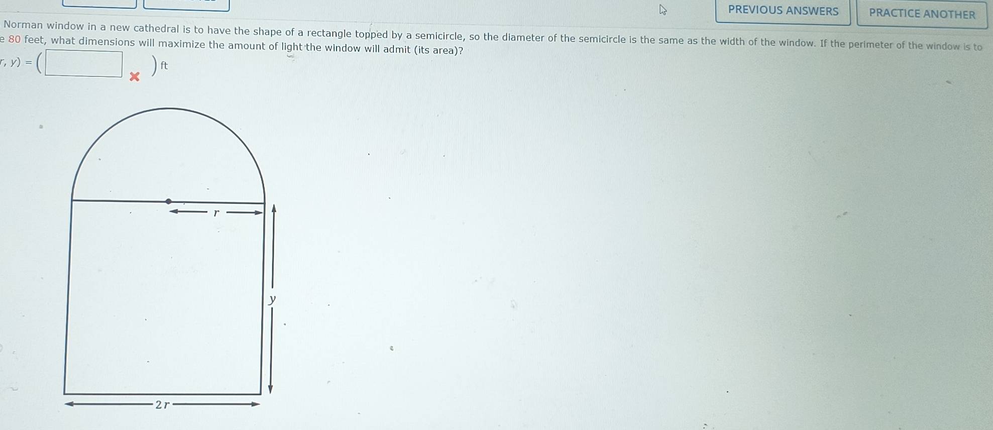PREVIOUS ANSWERS PRACTICE ANOTHER 
Norman window in a new cathedral is to have the shape of a rectangle topped by a semicircle, so the diameter of the semicircle is the same as the width of the window. If the perimeter of the window is to 
e 80 feet, what dimensions will maximize the amount of light the window will admit (its area)?
r,y)=(□ * )