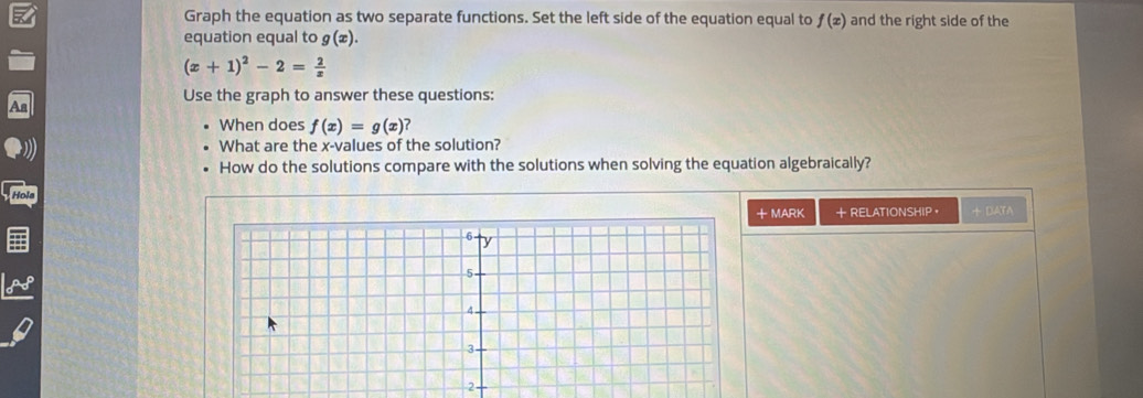 Graph the equation as two separate functions. Set the left side of the equation equal to f(x) and the right side of the 
equation equal to g(æ).
(x+1)^2-2= 2/x 
Use the graph to answer these questions: 
When does f(x)=g(x)
What are the x -values of the solution? 
How do the solutions compare with the solutions when solving the equation algebraically? 
Hola 
+MARK + RELATIONSHIP ， + DATA