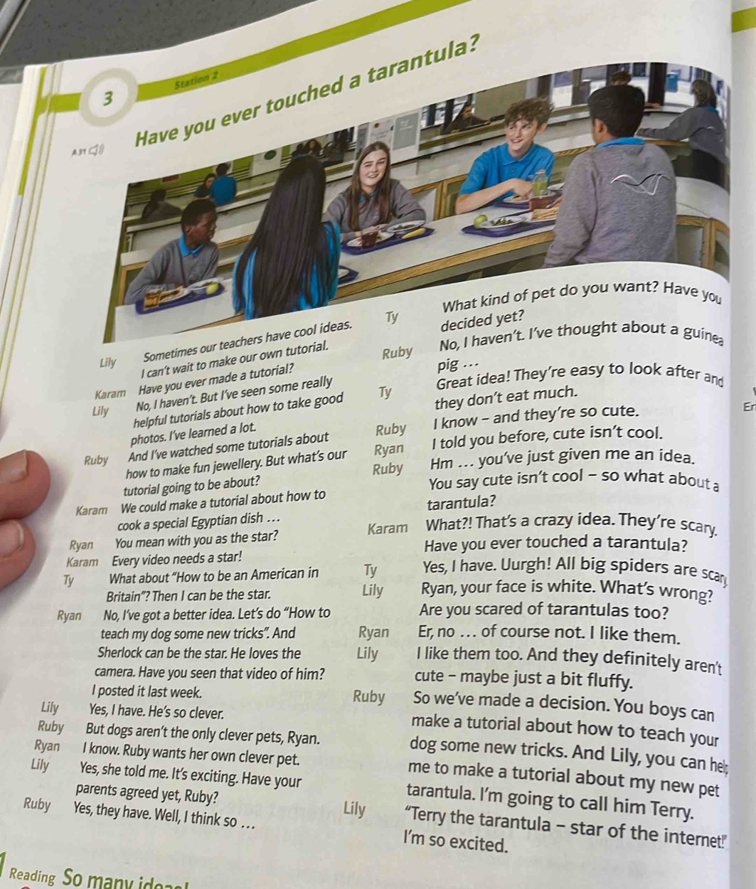 Have you ever touched a tarantula:
Sometimes our teachers have cool ideas.
I can’t wait to make our own tuto
Ruby 
Lily
Karam Have you ever made a tutorial?
pig ...
Lily No, I haven’t. But I’ve seen some really
Great idea! They're easy to look after and
Er
helpful tutorials about how to take good Ty they don’t eat much.
photos. I’ve learned a lot.
Ruby And I've watched some tutorials about Ruby I know - and they’re so cute.
how to make fun jewellery. But what’s our Ryan I told you before, cute isn’t cool.
Ruby Hm ... you've just given me an idea.
tutorial going to be about?
You say cute isn’t cool - so what about a
Karam We could make a tutorial about how to
cook a special Egyptian dish . tarantula?
Ryan You mean with you as the star? Karam What?! That's a crazy idea. They're scary.
Have you ever touched a tarantula?
Karam Every video needs a star!
Yes, I have. Uurgh! All big spiders are scar
Ty What about “How to be an American in Ty Ryan, your face is white. What’s wrong?
Britain”? Then I can be the star.
Lily
Ryan No, I’ve got a better idea. Let’s do “How to Are you scared of tarantulas too?
teach my dog some new tricks". And Ryan Er, no . .  of course not. I like them.
Sherlock can be the star. He loves the Lily I like them too. And they definitely aren't
camera. Have you seen that video of him? cute - maybe just a bit fluffy.
I posted it last week. Ruby So we've made a decision. You boys can
Lily Yes, I have. He's so clever.
make a tutorial about how to teach your
Ruby But dogs aren’t the only clever pets, Ryan.
dog some new tricks. And Lily, you can he;
Ryan I know. Ruby wants her own clever pet.
me to make a tutorial about my new pet
Lily Yes, she told me. It's exciting. Have your tarantula. I'm going to call him Terry.
parents agreed yet, Ruby? Lily “Terry the tarantula - star of the internet”
Ruby Yes, they have. Well, I think so . . . I'm so excited.
Reading So many ide