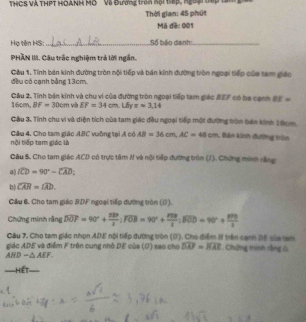THCS VA THPT HOANH MO Về Đường tròn nội tiếp, ngoại tếp tâm g
Thời gian: 45 phút
Mã đề: 001
Họ tên HS:_ Số báo danh:_
PHÀN III. Câu trắc nghiệm trả lời ngắn.
Câu 1. Tính bán kính đường tròn nội tiếp và bán kính đường tròn ngoại tiếp của tam giáo
đều có cạnh bằng 13cm.
Câu 2. Tính bán kính và chu vi của đường tròn ngoại tiếp tam giác BEF có ba cạnh BE=
16cn n. BF=30cm và EF=34cm. Lấy π approx 3,14
Câu 3. Tính chu vi và diện tích của tam giác đầu ngoại tiếp một đường trầm tên kinh 2 Đam.
Câu 4. Cho tam giác ABC vuông tại A có AB=36cm,AC=48cm. Bán kinh đường trên
tội tiếp tam giác là
Câu 5. Cho tam giác ACD có trực tâm H và nội tiếp đường tròn (7). Chứng minh nằng
a) widehat ICD=90°-widehat CAD;
b) widehat CAH=widehat IAD.
Câu 6. Cho tam giác BDF ngoại tiếp đường tròn (0).
Chứng minh rằng widehat DOF=90°+frac overline OB2;overline FOB=90°+ 800/20 ;overline BOD=90°+frac 80°2
Câu 7. Cho tam giác nhọn ADE nội tiếp đường tròn (0). Cho điểm H trên cạnh ĐE của tam
giác ADE và điểm F trên cung nhỏ DE của (Ø) sao cho widehat DAF=widehat HAE. Chứng minh rằng Ô
AHDsim △ AEF.
Hết
_