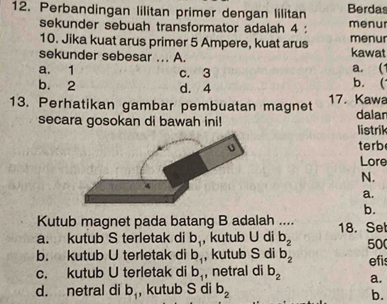 Perbandingan lilitan primer dengan lilitan Berdas
sekunder sebuah transformator adalah 4 : menur
10. Jika kuat arus primer 5 Ampere, kuat arus menur
sekunder sebesar ... A. kawat
a. 1 c. 3 a. (1
b. 2 d. 4
b. 
13. Perhatikan gambar pembuatan magnet 17. Kawa dalan
secara gosokan di bawah ini!
listrik
terb
Lore
N.
a.
b.
Kutub magnet pada batang B adalah ....
a. kutub S terletak di b_1 , kutub U di b_2 18. Set
50
b. kutub U terletak di b_1 , kutub S di b_2 efis
c. kutub U terletak di b_1 , netral di b_2
a.
d. netral di b_1 , kutub S di b_2
b.