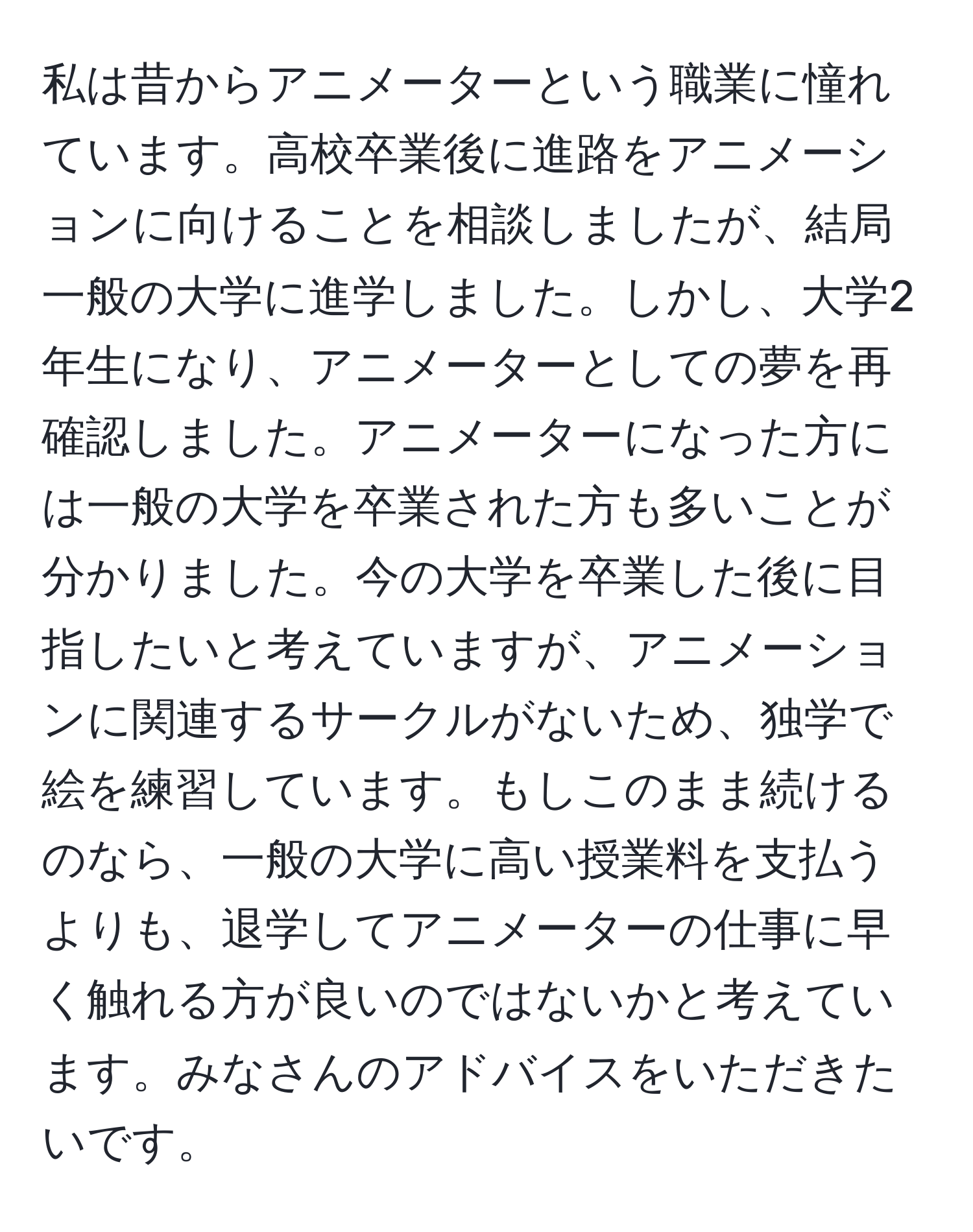 私は昔からアニメーターという職業に憧れています。高校卒業後に進路をアニメーションに向けることを相談しましたが、結局一般の大学に進学しました。しかし、大学2年生になり、アニメーターとしての夢を再確認しました。アニメーターになった方には一般の大学を卒業された方も多いことが分かりました。今の大学を卒業した後に目指したいと考えていますが、アニメーションに関連するサークルがないため、独学で絵を練習しています。もしこのまま続けるのなら、一般の大学に高い授業料を支払うよりも、退学してアニメーターの仕事に早く触れる方が良いのではないかと考えています。みなさんのアドバイスをいただきたいです。