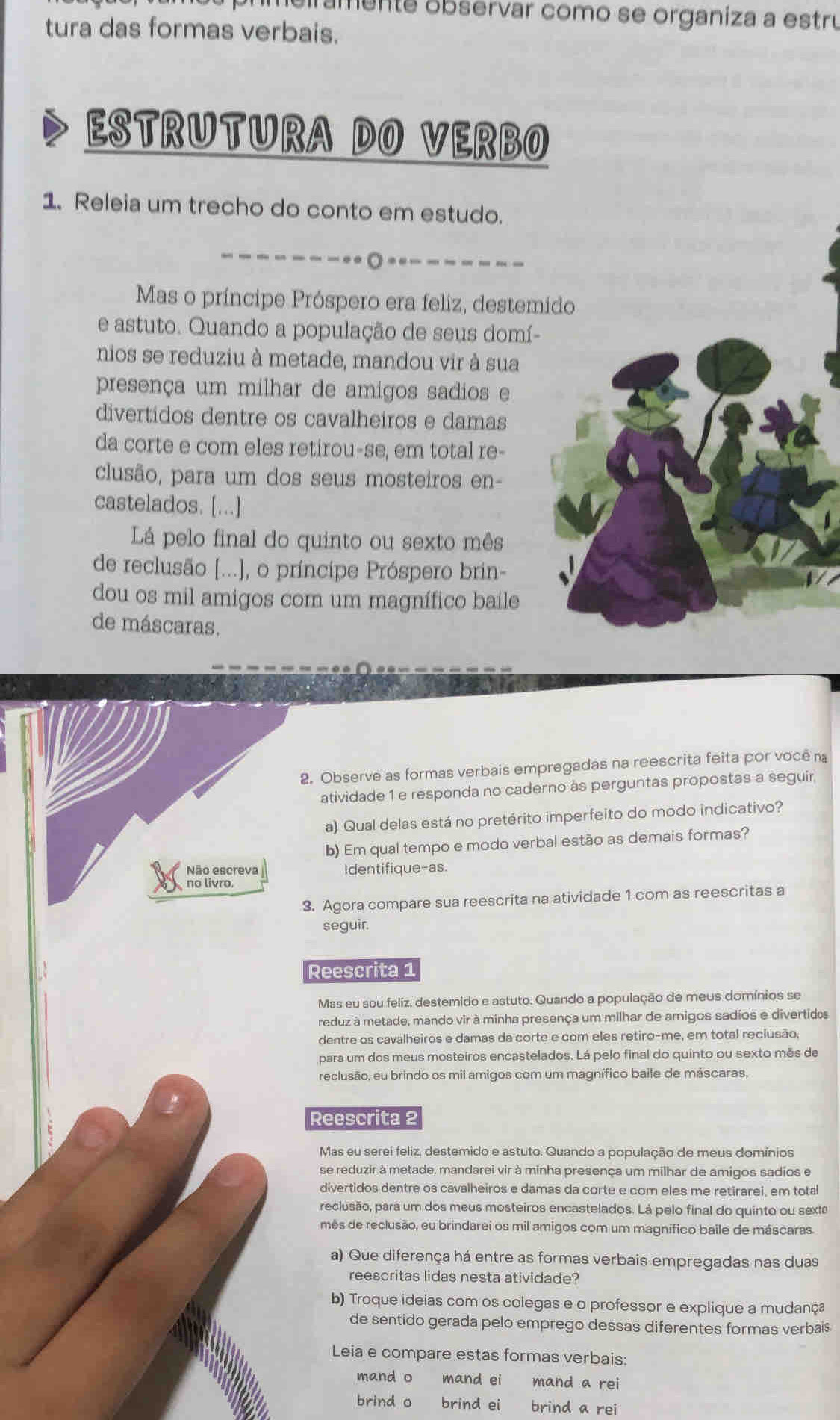 heiramente observar como se organiza a estru
tura das formas verbais.
ESTRUTURA DO VERBO
1. Releia um trecho do conto em estudo.
.
Mas o príncipe Próspero era feliz, destemido
e astuto. Quando a população de seus domí
nios se reduziu à metade, mandou vir à sua
presença um milhar de amigos sadios e
divertidos dentre os cavalheiros e damas
da corte e com eles retirou-se, em total re-
clusão, para um dos seus mosteiros en-
castelados. [...]
Lá pelo final do quinto ou sexto mês
de reclusão [...], o príncipe Próspero brin-
dou os mil amigos com um magnífico baile
de máscaras.
2. Observe as formas verbais empregadas na reescrita feita por você na
atividade 1 e responda no caderno às perguntas propostas a seguir.
a) Qual delas está no pretérito imperfeito do modo indicativo?
b) Em qual tempo e modo verbal estão as demais formas?
Não escreva Identifique-as.
no livro.
3. Agora compare sua reescrita na atividade 1 com as reescritas a
seguir.
Reescrita 1
Mas eu sou feliz, destemido e astuto. Quando a população de meus domínios se
reduz à metade, mando vir à minha presença um milhar de amigos sadios e divertidos
dentre os cavalheiros e damas da corte e com eles retiro-me, em total reclusão,
para um dos meus mosteiros encastelados. Lá pelo final do quinto ou sexto mês de
reclusão, eu brindo os mil amigos com um magnífico baile de máscaras.
Reescrita 2
Mas eu serei feliz, destemido e astuto. Quando a população de meus domínios
se reduzir à metade, mandarei vir à minha presença um milhar de amigos sadios e
divertidos dentre os cavalheiros e damas da corte e com eles me retirarei, em total
reclusão, para um dos meus mosteiros encastelados. Lá pelo final do quinto ou sext
mês de reclusão, eu brindarei os mil amigos com um magnífico baile de máscaras.
a) Que diferença há entre as formas verbais empregadas nas duas
reescritas lidas nesta atividade?
b) Troque ideias com os colegas e o professor e explique a mudança
de sentido gerada pelo emprego dessas diferentes formas verbais
Leia e compare estas formas verbais:
mand o mand ei mand a rei
brind o brind ei brind a rei