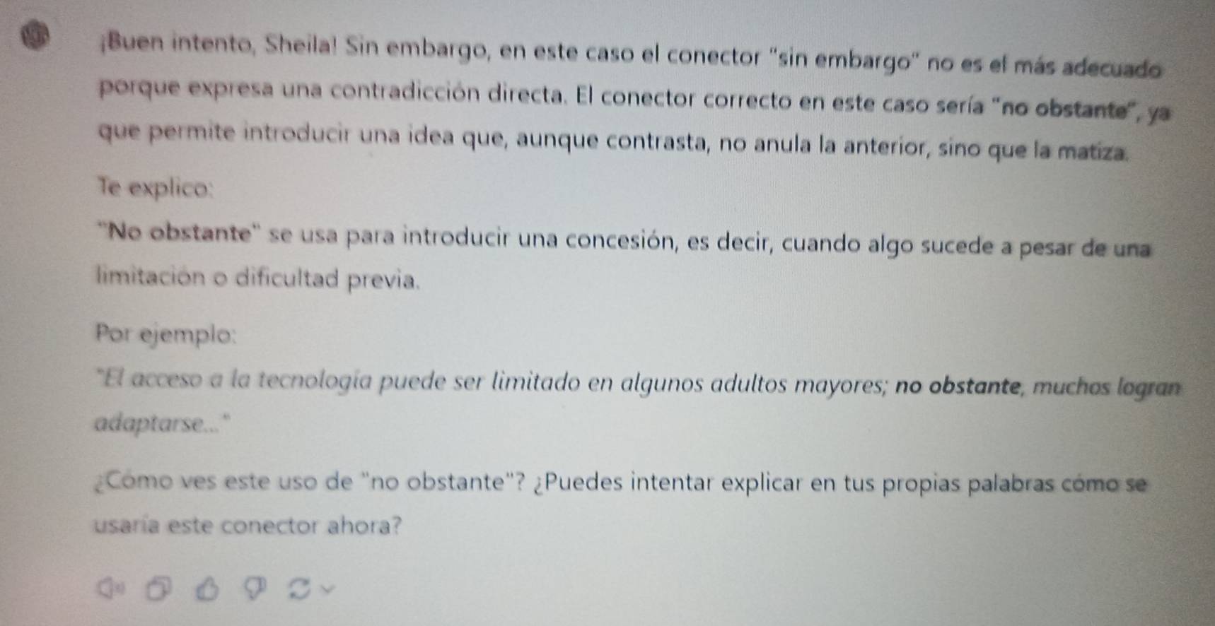 Buen intento, Sheila! Sin embargo, en este caso el conector "sin embargo" no es el más adecuado 
porque expresa una contradicción directa. El conector correcto en este caso sería "no obstante", ya 
que permite introducir una idea que, aunque contrasta, no anula la anterior, sino que la matiza. 
Te explico: 
''No obstante'' se usa para introducir una concesión, es decir, cuando algo sucede a pesar de una 
limitación o dificultad previa. 
Por ejemplo: 
"El acceso a la tecnología puede ser limitado en algunos adultos mayores; no obstante, muchos logran 
adaptarse..." 
¿Como ves este uso de "no obstante"? ¿Puedes intentar explicar en tus propias palabras cómo se 
usaría este conector ahora?