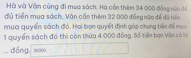 Hà và Vân cùng đi mua sách. Hà cần thêm 34 000 đồng nữa để 
đủ tiền mua sách, Vân cần thêm 32 000 đồng nữa để đủ tiền 
mua quyển sách đó. Hai bạn quyết định góp chung tiền để mua 
1 quyển sách đó thì còn thừa 4 000 đồng. Số tiền bạn Vân có là 
... đồng. 30000