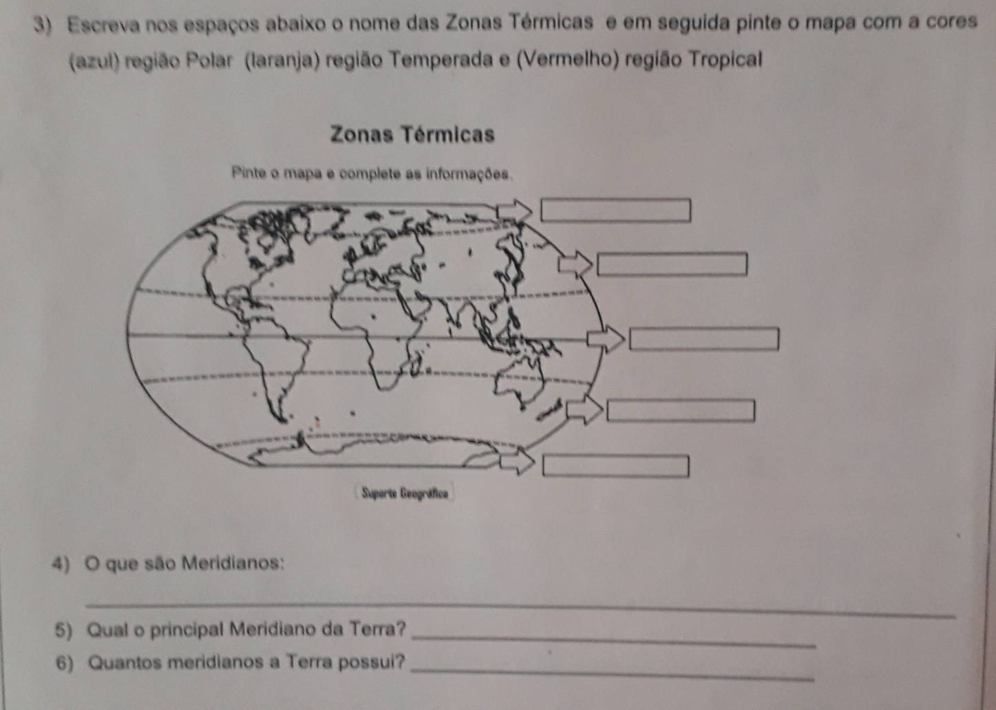 Escreva nos espaços abaixo o nome das Zonas Térmicas e em seguida pinte o mapa com a cores 
(azul) região Polar (laranja) região Temperada e (Vermelho) região Tropical 
4) O que são Meridianos: 
_ 
5) Qual o principal Meridiano da Terra?_ 
6) Quantos meridianos a Terra possui?_