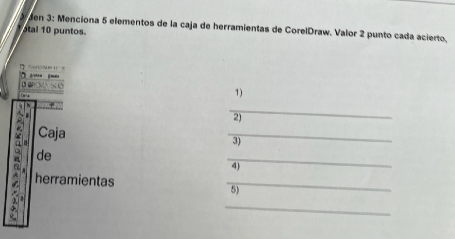 den 3: Menciona 5 elementos de la caja de herramientas de CorelDraw. Valor 2 punto cada acierto, 
otal 10 puntos. 
aæORAW 1 
dchre Eesdón 
1) 
_ 
N 
2) 
Caja 
_ 
3) 
_ 
de 
4) 
herramientas 
_ 
5) 
_ 
a a