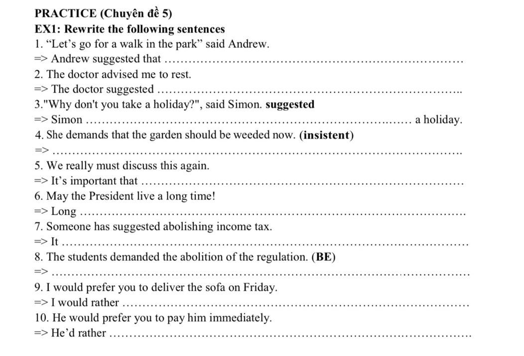 PRACTICE (Chuyên đề 5) 
EX1: Rewrite the following sentences 
1. “Let’s go for a walk in the park” said Andrew. 
=> Andrew suggested that_ 
2. The doctor advised me to rest. 
=> The doctor suggested_ 
3."Why don't you take a holiday?", said Simon. suggested 
=> Simon _a holiday. 
4. She demands that the garden should be weeded now. (insistent) 
_= 
5. We really must discuss this again. 
=> It’s important that_ 
6. May the President live a long time! 
=> Long_ 
7. Someone has suggested abolishing income tax. 
=> It_ 
8. The students demanded the abolition of the regulation. (BE) 
_ 
9. I would prefer you to deliver the sofa on Friday. 
=> I would rather_ 
10. He would prefer you to pay him immediately. 
=> He'd rather_