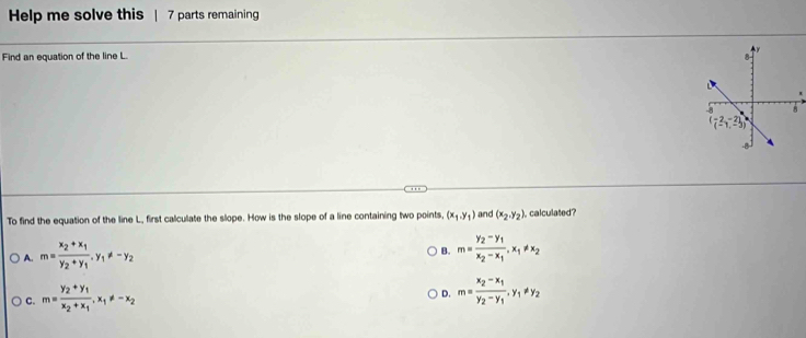 Help me solve this | 7 parts remaining
Find an equation of the line L. 
To find the equation of the line L, first calculate the slope. How is the slope of a line containing two points, (x_1,y_1) and (x_2,y_2) calculated?
A. m=frac x_2+x_1y_2+y_1.y_1!= -y_2
B. m=frac y_2-y_1x_2-x_1,x_1!= x_2
C. m=frac y_2+y_1x_2+x_1,x_1!= -x_2
D. m=frac x_2-x_1y_2-y_1,y_1!= y_2