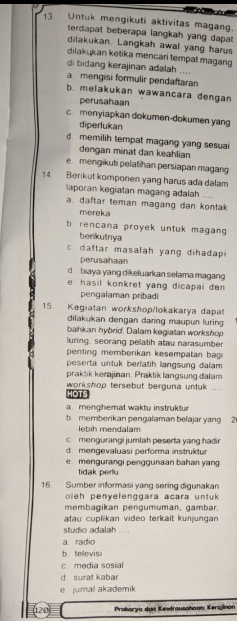 Untuk mengikuti aktivitas magang.
terdapat beberapa langkah yang dapat 
dilakukan. Langkah awal yang harus
dilakukan ketika mencari tempat magang
di bidang kerajinan adalah ....
a mengisi formulir pendaftaran
b. melakukan wawancara dengan
perusahaan
c. menyiapkan dokumen-dokumen yang
diperlukan
d. memilih tempat magang yang sesuai
dengan minat dan keahlian
e mengikuti pelatihan persiapan magang
14. Berikut komponen yang harus ada dalam
laporan kegiatan magang adalah .
a. daftar teman magang dan kontak
mereka
rencana proyek untuk magan 
berikutnya
c daftar masalah yang dihadapi
perusahaan
d. biaya yang dikeluarkan selama magang
e  hasil konkret yang dicapai de 
pengalaman pribadi
15 Kegiatan workshop/lokakarya dapat
dilakukan dengan daring maupun luring
bahkan hybrid. Dalam kegiatan workshop
luring, seorang pelatih atau narasumber
penting memberikan kesempatan bagi
peserta untuk berfatih langsung dalam 
praktik kerjinan. Praktik langsung dalam
workshop tersebut berguna untuk ....
HOTS
amenghemat wakty instruktur
b. memberikan pengalaman belajar yang 2
ebih mendalam
c. mengurangi jumlah peserta yang hadir
d mengevaluasi performa instruktur
e. mengurangi penggunaan bahan yang
tidak perlu
16. Sumber informasi yang sering digunakan
ole h penyelenggara acara untuk 
membagikan pengumuman, gambar.
atau cuplikan video terkait kunjungan
studio adalah ....
a radio
b tellevisi
c media sosial
d surat kabar
e jumal akademik
(120) Prakorya dan Kewlrausohoan: Kerajinon