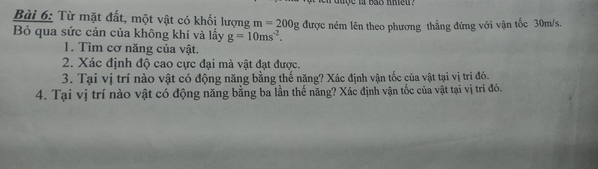 duợc la bão nhieu? 
Bài 6: Từ mặt đất, một vật có khối lượng m=200g được ném lên theo phương thẳng đứng với vận tốc 30m/s. 
Bỏ qua sức cản của không khí và lấy g=10ms^(-2). 
1. Tìm cơ năng của vật. 
2. Xác định độ cao cực đại mà vật đạt được. 
3. Tại vị trí nào vật có động năng bằng thế năng? Xác định vận tốc của vật tại vị trí đó. 
4. Tại vị trí nào vật có động năng bằng ba lần thế năng? Xác định vận tốc của vật tại vị trí đó.