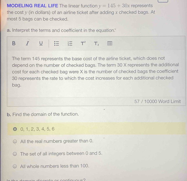 MODELING REAL LIFE The linear function y=145+30x represents
the cost y (in dollars) of an airline ticket after adding x checked bags. At
most 5 bags can be checked.
a. Interpret the terms and coefficient in the equation."
B I U T^2 T_2
The term 145 represents the base cost of the airline ticket, which does not
depend on the number of checked bags. The term 30 X represents the additional
cost for each checked bag were X is the number of checked bags the coefficient
30 represents the rate to which the cost increases for each additional checked
bag.
57 / 10000 Word Limit
b. Find the domain of the function.
0, 1, 2, 3, 4, 5, 6
All the real numbers greater than 0.
The set of all integers between 0 and 5.
All whole numbers less than 100.