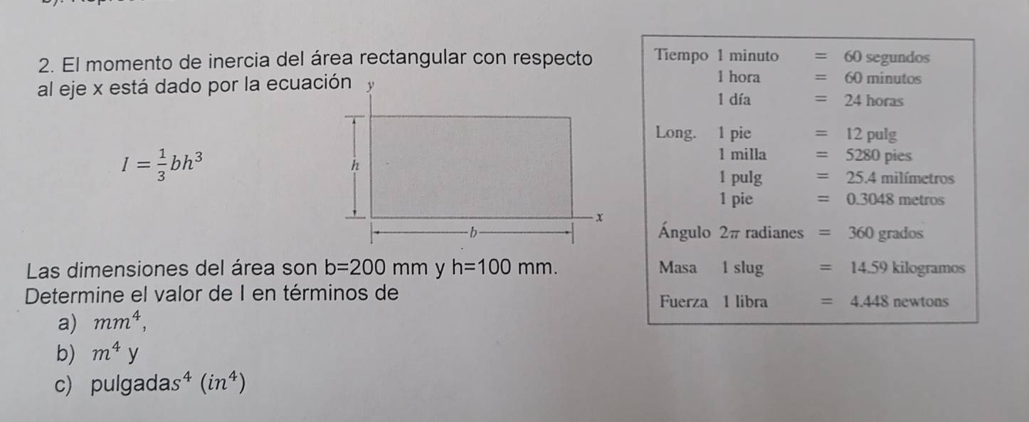 El momento de inercia del área rectangular con respecto Tiempo 1 minuto 60 segundos
1 hora =60minutc
al eje x está dado por la ecuación1 día =24horas
Long. 1 pie =12pulg
I= 1/3 bh^3
1 milla =5280pies
1pul g =25.4milimetros
1p ie =0.3048metros
Ángulo 2π radianes =360grados
Las dimensiones del área son b=200mm h=100mm. Masa lslug =14.59kilog ramos
Determine el valor de I en términos de
Fuerza 1libr =4.448newtons
a) mm^4, 
b) m^4y
c) pulg adas^4(in^4)