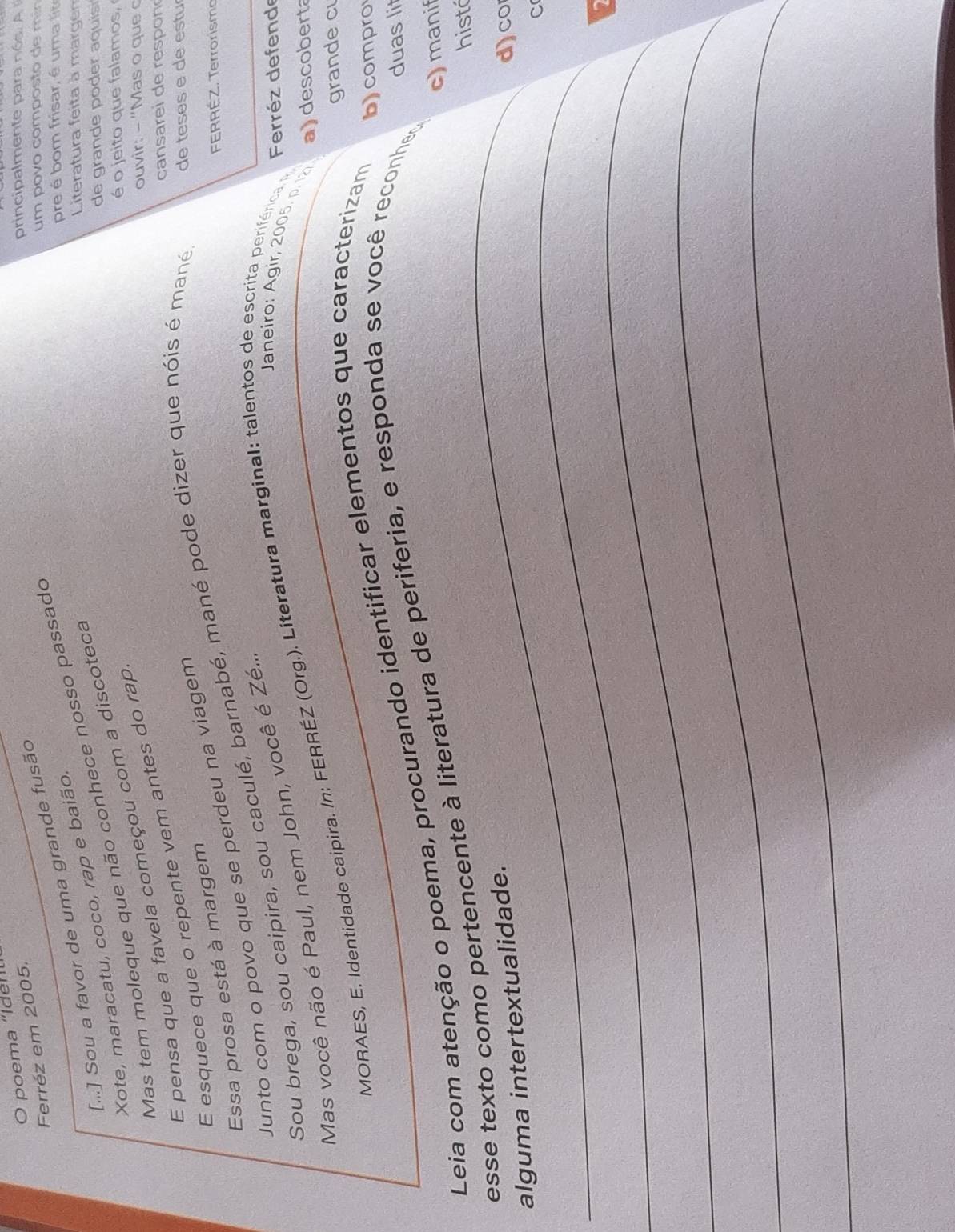 poema “Iden 
Ferréz em 2005. 
principalmente para nós. A 
[...] Sou a favor de uma grande fusão 
um povo composto de mín 
Xote, maracatu, coco, rap e baião. 
pre é om frisar, é uma 
Literatura feita à margen 
de grande poder a quis 
Mas tem moleque que não conhece nosso passado 
é o jeito que falamos, 
E pensa que a favela começou com a discoteca 
E esquece que o repente vem antes do rap 
ouvir: - "Mas o que o 
cansarei de respon 
FERRÉZ. Terrorismo 
Essa prosa está à margem 
Junto com o povo que se perdeu na viagem 
Sou brega, sou caipira, sou caculé, barnabé, mané pode dizer que nóis é mané de teses e de estu 
Janeiro: Agir, 2005. p. 12 a) descoberta 
Mas você não é Paul, nem John, você é Zé... 
MORAES, E. Identidade caipira. In: FERRÉZ (Org.). Literatura marginal: talentos de escrita periférica n Ferréz defende 
grande c 
duas lit 
Leia com atenção o poema, procurando identificar elementos que caracterizam 
b)compro 
c)manif 
esse texto como pertencente à literatura de periferia, e responda se você reconhed 
_histá 
_ 
alguma intertextualidade. 
d)co 
C 
_ 
_ 
_