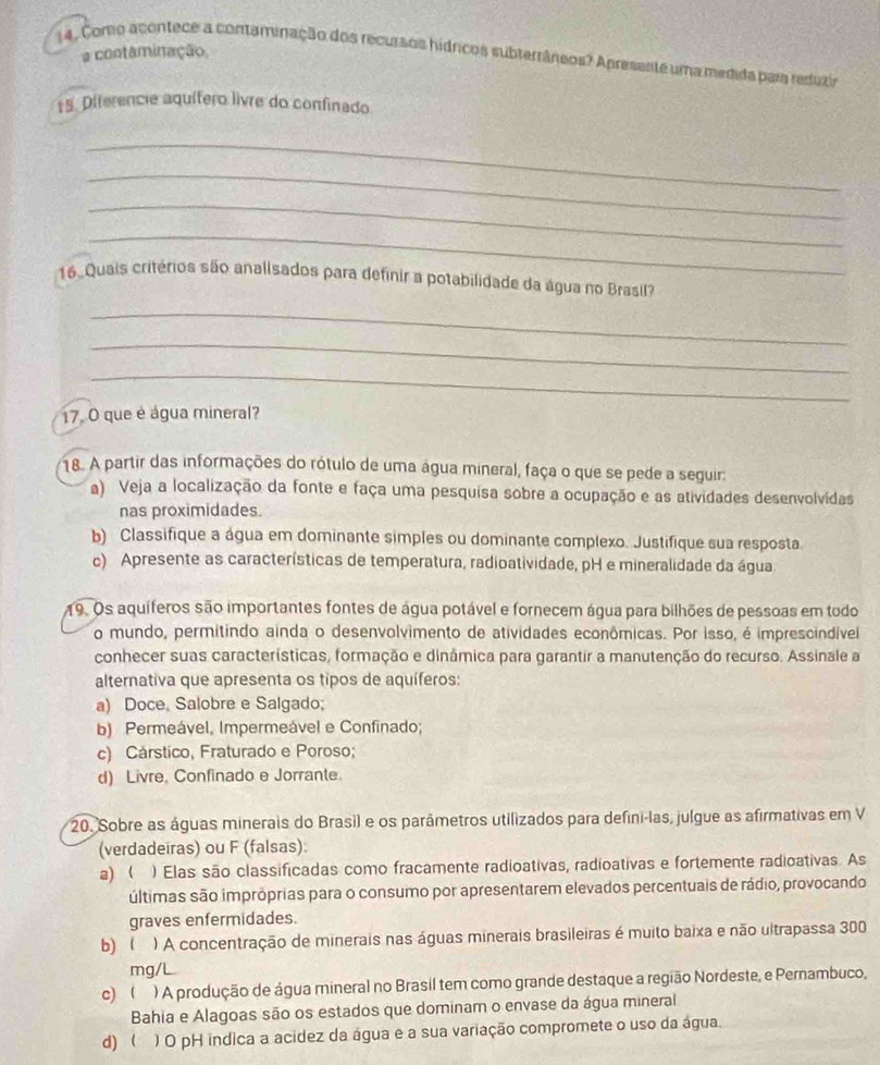 Corto acontece a contaminação dos recursos hídricos subterrâneos? Apresente uma medida para reduzir a contaminação,
15. Diferencie aquífero livre do confinado
_
_
_
_
16  Quais critérios são analisados para definir a potabilidade da água no Brasil?
_
_
_
17. O que é água mineral?
18. A partir das informações do rótulo de uma água mineral, faça o que se pede a seguir:
a) Veja a localização da fonte e faça uma pesquisa sobre a ocupação e as atividades desenvolvidas
nas proximidades.
b) Classifique a água em dominante simples ou dominante complexo. Justifique sua resposta
c) Apresente as características de temperatura, radioatividade, pH e mineralidade da água
19. Os aquíferos são importantes fontes de água potável e fornecem água para bilhões de pessoas em todo
o mundo, permitindo ainda o desenvolvimento de atividades econômicas. Por isso, é imprescindível
conhecer suas características, formação e dinámica para garantir a manutenção do recurso. Assinale a
alternativa que apresenta os tipos de aquíferos:
a) Doce, Salobre e Salgado;
b) Permeável, Impermeável e Confinado;
c) Cárstico, Fraturado e Poroso;
d) Livre, Confinado e Jorrante
20. Sobre as águas minerais do Brasil e os parâmetros utilizados para defini-las, julgue as afirmativas em V
(verdadeiras) ou F (falsas)
a)  ) Elas são classificadas como fracamente radioativas, radioativas e fortemente radioativas. As
últimas são imprôprias para o consumo por apresentarem elevados percentuais de rádio, provocando
graves enfermidades.
b)  ) A concentração de minerais nas águas minerais brasileiras é muito baixa e não ultrapassa 300
mg/L.
c)  ) A produção de água mineral no Brasil tem como grande destaque a região Nordeste, e Pernambuco,
Bahia e Alagoas são os estados que dominam o envase da água mineral
d)  ) O pH indica a acidez da água e a sua variação compromete o uso da água.