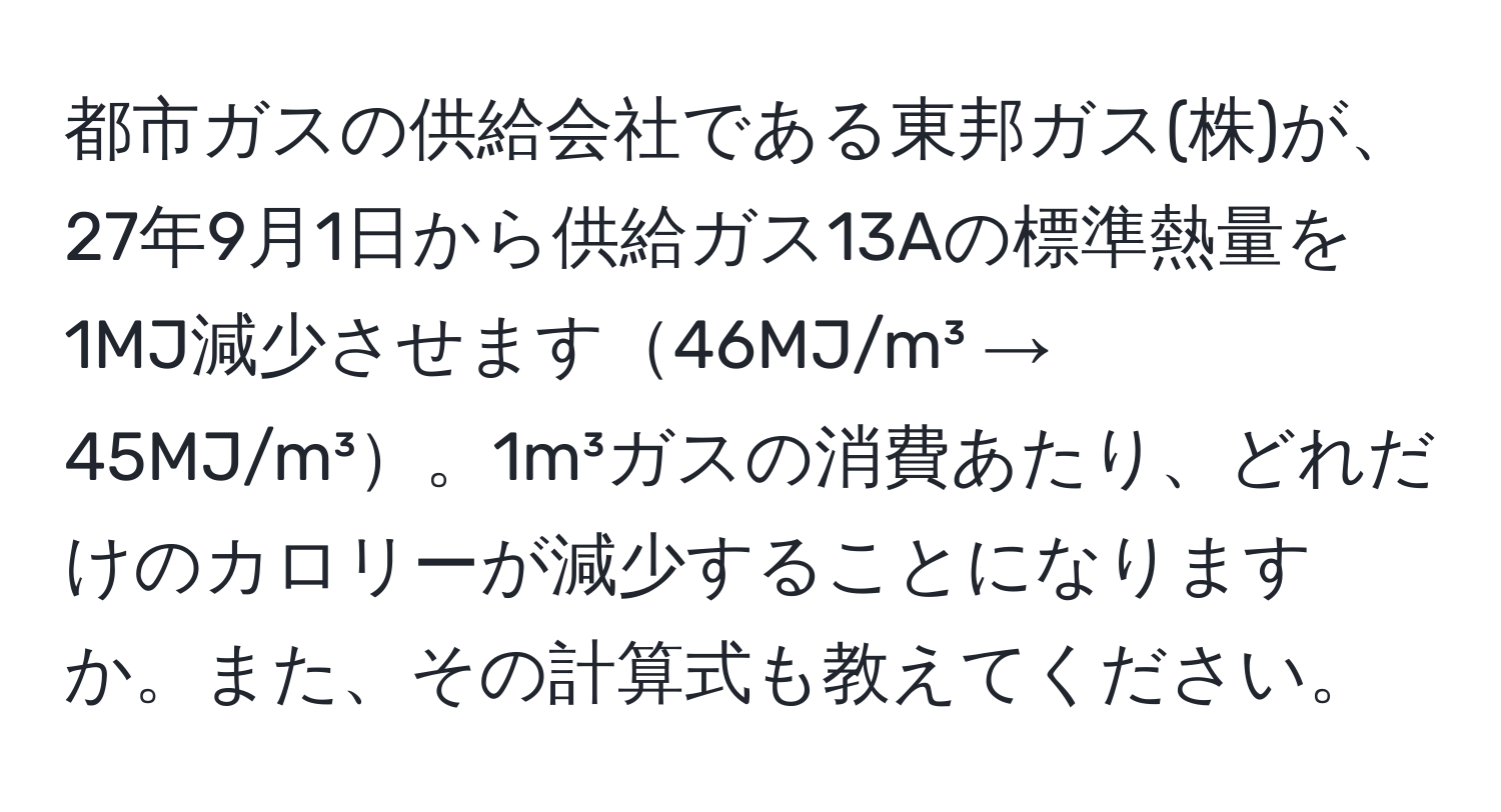 都市ガスの供給会社である東邦ガス(株)が、27年9月1日から供給ガス13Aの標準熱量を1MJ減少させます46MJ/m³ → 45MJ/m³。1m³ガスの消費あたり、どれだけのカロリーが減少することになりますか。また、その計算式も教えてください。