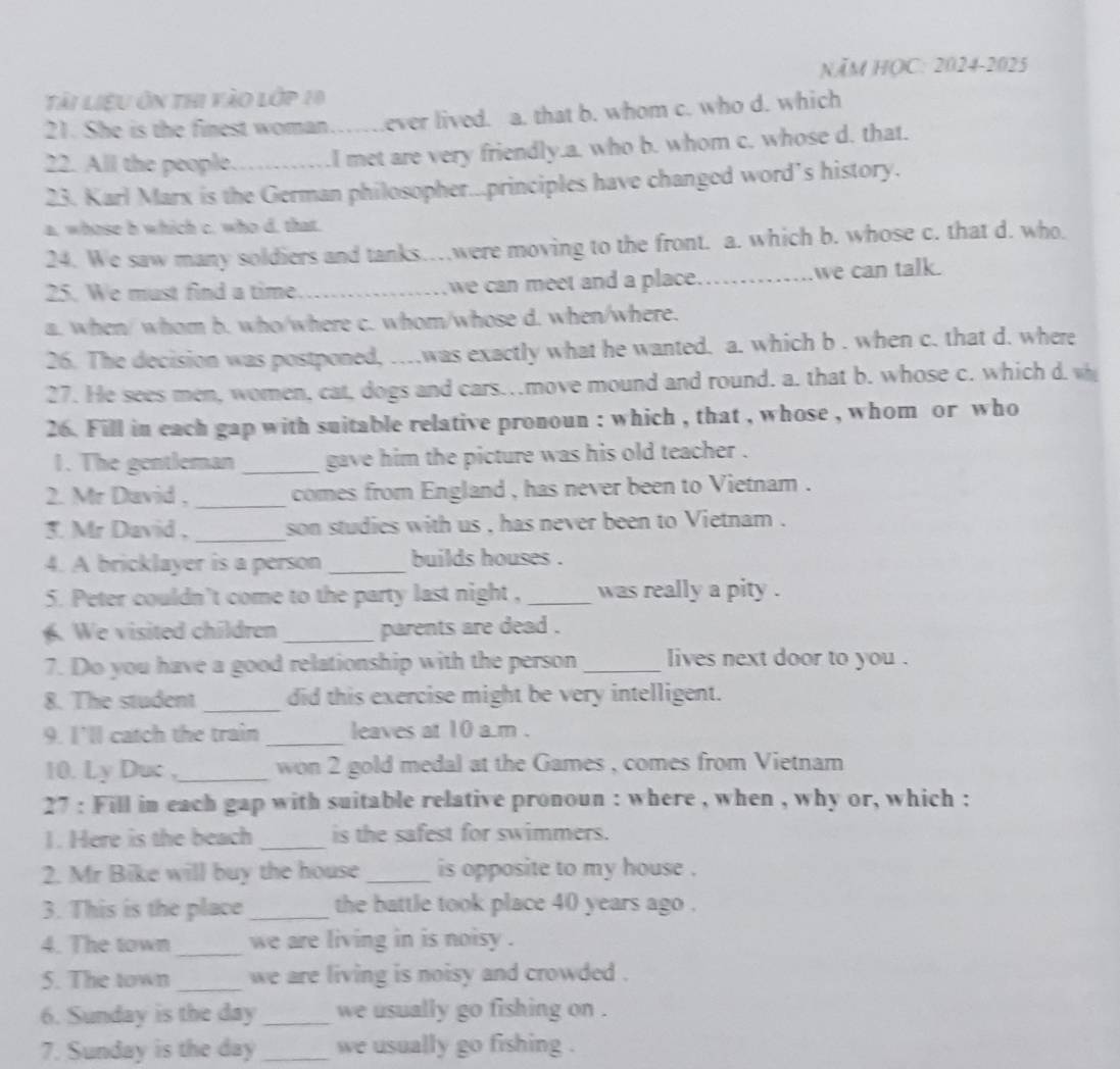 năm họC: 2024-2025
Tài liệu ôn thi vào lớp 10
21. She is the finest woman……ever lived. a. that b. whom c. who d. which
22. All the people……I met are very friendly.a. who b. whom c. whose d. that.
23. Karl Marx is the German philosopher...principles have changed word’s history.
a. whose b which c. who d. that.
24. We saw many soldiers and tanks…were moving to the front. a. which b. whose c. that d. who
25. We must find a time _we can meet and a place._ we can talk.
a. when/ whom b. who/where c. whom/whose d. when/where.
26. The decision was postponed, …was exactly what he wanted. a. which b . when c. that d. where
27. He sees men, women, cat, dogs and cars…move mound and round. a. that b. whose c. which d. w
26. Fill in each gap with suitable relative pronoun : which , that , whose , whom or who
1. The gentleman _gave him the picture was his old teacher .
2. Mr David , _comes from England , has never been to Vietnam .
3. Mr David , _son studies with us , has never been to Vietnam .
4. A bricklayer is a person _builds houses .
5. Peter couldn't come to the party last night , _was really a pity .
. We visited children _parents are dead .
7. Do you have a good relationship with the person _lives next door to you .
8. The student _did this exercise might be very intelligent.
9. I'll catch the train _leaves at 10 a.m .
10. Ly Duc ,_ won 2 gold medal at the Games , comes from Vietnam
27 : Fill in each gap with suitable relative pronoun : where , when , why or, which :
1. Here is the beach _is the safest for swimmers.
2. Mr Bike will buy the house _is opposite to my house .
3. This is the place _the battle took place 40 years ago .
4. The town_ we are living in is noisy .
5. The town _we are living is noisy and crowded .
6. Sunday is the day _we usually go fishing on .
7. Sunday is the day _we usually go fishing .