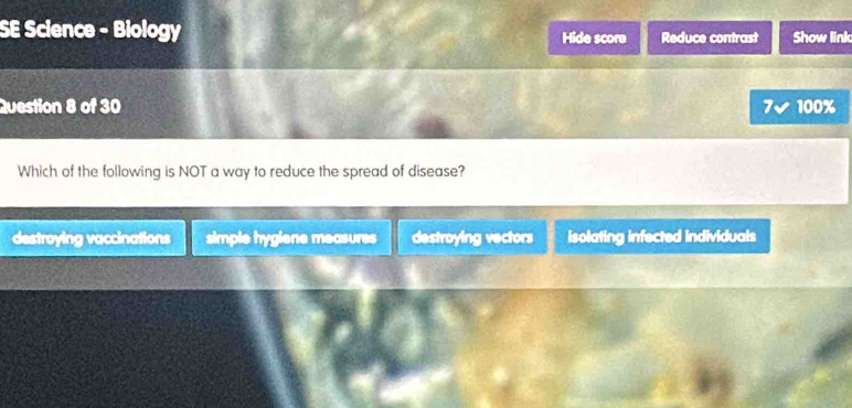 SE Science - Biology Hide score Reduce contrast Show link
Question 8 of 30 7v 100%
Which of the following is NOT a way to reduce the spread of disease?
do stroying vaccinations simple hygiene measures destroying vectors isolating infected individuals