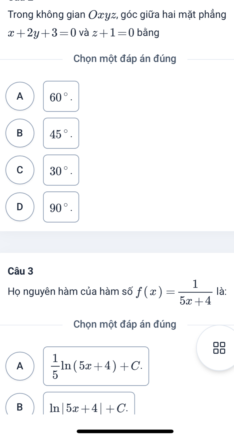 Trong không gian Oxγz, góc giữa hai mặt phẳng
x+2y+3=0 và z+1=0 bằng
Chọn một đáp án đúng
A 60°.
B 45°.
C 30°.
D 90°. 
Câu 3
Họ nguyên hàm của hàm số f(x)= 1/5x+4  là:
Chọn một đáp án đúng
A  1/5 ln (5x+4)+C. 
B 1n|5x+4|+C.