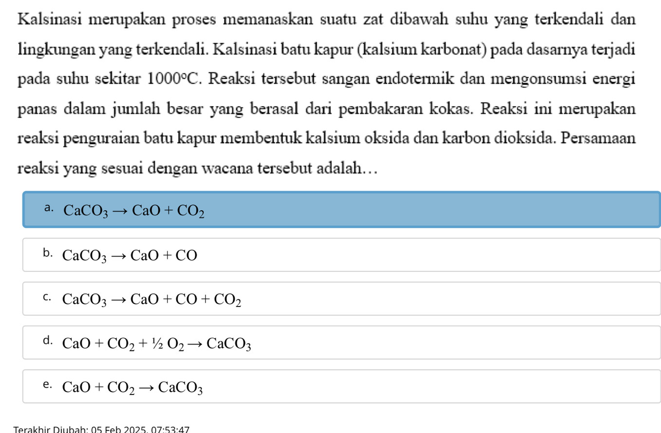 Kalsinasi merupakan proses memanaskan suatu zat dibawah suhu yang terkendali dan
lingkungan yang terkendali. Kalsinasi batu kapur (kalsium karbonat) pada dasarnya terjadi
pada suhu sekitar 1000°C. Reaksi tersebut sangan endotermik dan mengonsumsi energi
panas dalam jumlah besar yang berasal dari pembakaran kokas. Reaksi ini merupakan
reaksi penguraian batu kapur membentuk kalsium oksida dan karbon dioksida. Persamaan
reaksi yang sesuai dengan wacana tersebut adalah…
a. CaCO_3to CaO+CO_2
b. CaCO_3to CaO+CO
C. CaCO_3to CaO+CO+CO_2
d. CaO+CO_2+1/_2O_2to CaCO_3
e. CaO+CO_2to CaCO_3
Terakhir Diubah : 05Feb202507· 53· 47