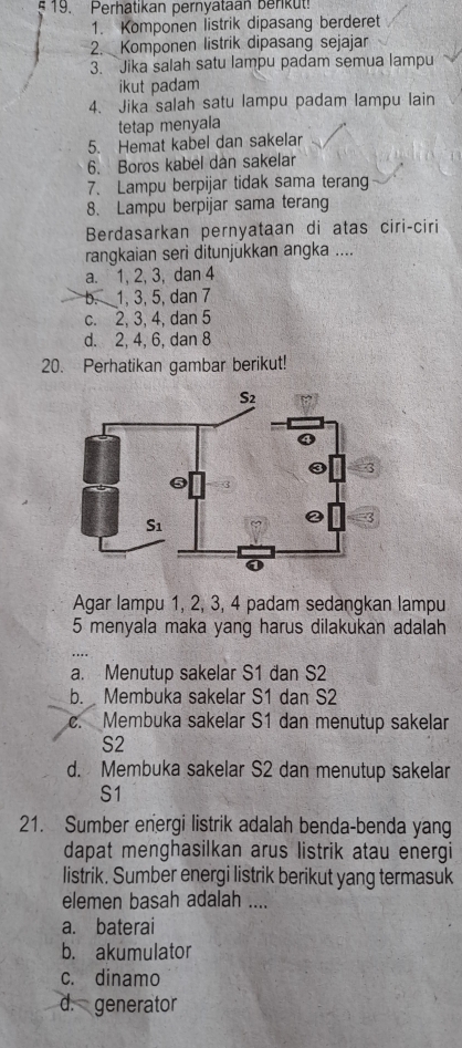 Perhatikan pernyataan Benkut!
1. Komponen listrik dipasang berderet
2. Komponen listrik dipasang sejajar
3. Jika salah satu lampu padam semua lampu
ikut padam
4. Jika salah satu lampu padam lampu lain
tetap menyala
5. Hemat kabel dan sakelar
6. Boros kabel dan sakelar
7. Lampu berpijar tidak sama terang
8. Lampu berpijar sama terang
Berdasarkan pernyataan di atas ciri-ciri
rangkaian seri ditunjukkan angka ....
a. 1, 2, 3, dan 4
b. 1, 3, 5, dan 7
c. 2, 3, 4, dan 5
d. 2, 4, 6, dan 8
20. Perhatikan gambar berikut!
Agar lampu 1, 2, 3, 4 padam sedangkan lampu
5 menyala maka yang harus dilakukan adalah
a. Menutup sakelar S1 dan S2
b. Membuka sakelar S1 dan S2
c. Membuka sakelar S1 dan menutup sakelar
S2
d. Membuka sakelar S2 dan menutup sakelar
S1
21. Sumber energi listrik adalah benda-benda yang
dapat menghasilkan arus listrik atau energi
listrik. Sumber energi listrik berikut yang termasuk
elemen basah adalah ....
a. baterai
b. akumulator
c. dinamo
d. generator