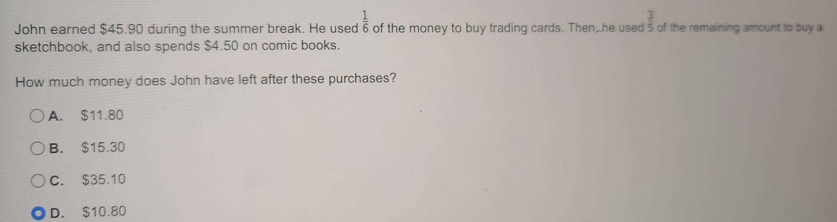  1/6 
John earned $45.90 during the summer break. He used of the money to buy trading cards. Then, he used  3/5  of the remaining amount to buy a
sketchbook, and also spends $4.50 on comic books.
How much money does John have left after these purchases?
A. $11.80
B. $15.30
C. $35.10
D. $10.80