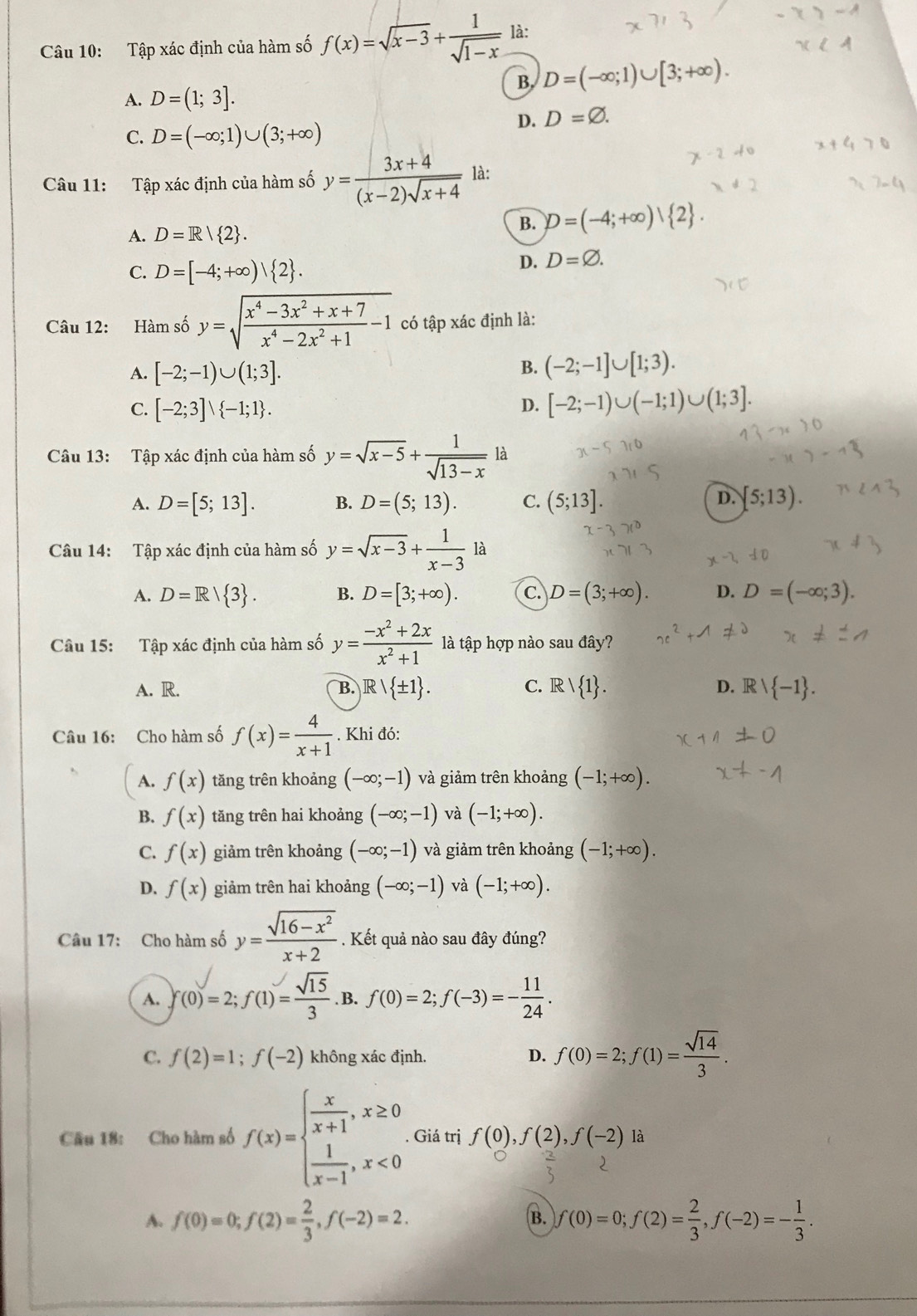 Tập xác định của hàm số f(x)=sqrt(x-3)+ 1/sqrt(1-x)  là:
B, D=(-∈fty ;1)∪ [3;+∈fty ).
A. D=(1;3].
D. D=varnothing .
C. D=(-∈fty ;1)∪ (3;+∈fty )
Câu 11: Tập xác định của hàm số y= (3x+4)/(x-2)sqrt(x+4)  là:
A. D=R| 2 .
B. D=(-4;+∈fty )| 2 .
C. D=[-4;+∈fty )| 2 .
D. D=varnothing .
Câu 12: Hàm số y=sqrt(frac x^4-3x^2+x+7)x^4-2x^2+1-1 có tập xác định là:
A. [-2;-1)∪ (1;3].
B. (-2;-1]∪ [1;3).
C. [-2;3]vee  -1;1 . D. [-2;-1)∪ (-1;1)∪ (1;3].
Câu 13: Tập xác định của hàm số y=sqrt(x-5)+ 1/sqrt(13-x)  là
D.
A. D=[5;13]. B. D=(5;13). C. (5;13]. [5;13).
Câu 14: Tập xác định của hàm số y=sqrt(x-3)+ 1/x-3 1dot a
A. D=R/ 3 . B. D=[3;+∈fty ). C. D=(3;+∈fty ). D. D=(-∈fty ;3).
Câu 15: Tập xác định của hàm số y= (-x^2+2x)/x^2+1  là tập hợp nào sau đây?
A. R. B. Rvee  ± 1 . C. R/ 1 . D. Rvee  -1 .
Câu 16: Cho hàm số f(x)= 4/x+1 . Khi đó:
A. f(x) tăng trên khoảng (-∈fty ;-1) và giảm trên khoảng (-1;+∈fty ).
B. f(x) tăng trên hai khoảng (-∈fty ;-1) và (-1;+∈fty ).
C. f(x) giảm trên khoảng (-∈fty ;-1) và giảm trên khoảng (-1;+∈fty ).
D. f(x) giảm trên hai khoảng (-∈fty ;-1) và (-1;+∈fty ).
Câu 17: Cho hàm số y= (sqrt(16-x^2))/x+2 . Kết quả nào sau đây đúng?
A. f(0)=2;f(1)= sqrt(15)/3 . B. f(0)=2;f(-3)=- 11/24 .
C. f(2)=1;f(-2) không xác định. D. f(0)=2;f(1)= sqrt(14)/3 .
Cầu 18: Cho hàm số f(x)=beginarrayl  x/x+1 ,x≥ 0  1/x-1 ,x<0endarray.. Giá trị f(0),f(2),f(-2) là
A. f(0)=0;f(2)= 2/3 ,f(-2)=2. B. f(0)=0;f(2)= 2/3 ,f(-2)=- 1/3 .