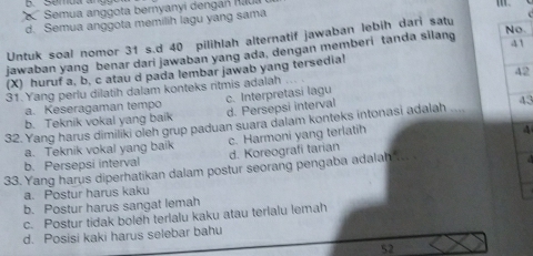 Semua anggota bernyanyi dengan nau
d. Semua anggota memilih lagu yang sama
Untuk soal nomor 31 s.d 40 pilihlah alternatif jawaban lebih dari satu
41
jawaban yang benar dari jawaban yang ada, dengan memberi tanda silang No
42
(X) huruf a, b, c atau d pada lembar jawab yang tersedia!
31.Yang perlu dilatih dalam konteks ritmis adalah …
a. Keseragaman tempo c. Interpretasi lagu
b. Teknik vokal yang baik d. Persepsi interval
32. Yang harus dimiliki oleh grup paduan suara dalam konteks intonasi adalah 43
a. Teknik vokal yang baik c. Harmoni yang terlatih
4
b. Persepsi interval d. Koreografi tarian
33. Yang harus diperhatikan dalam postur seorang pengaba adalah
a. Postur harus kaku
b. Postur harus sangat lemah
c. Postur tidak boleh terlalu kaku atau terlalu lemah
d. Posisi kaki harus selebar bahu
52