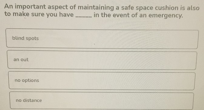 An important aspect of maintaining a safe space cushion is also
to make sure you have _in the event of an emergency.
blind spots
an out
no options
no distance