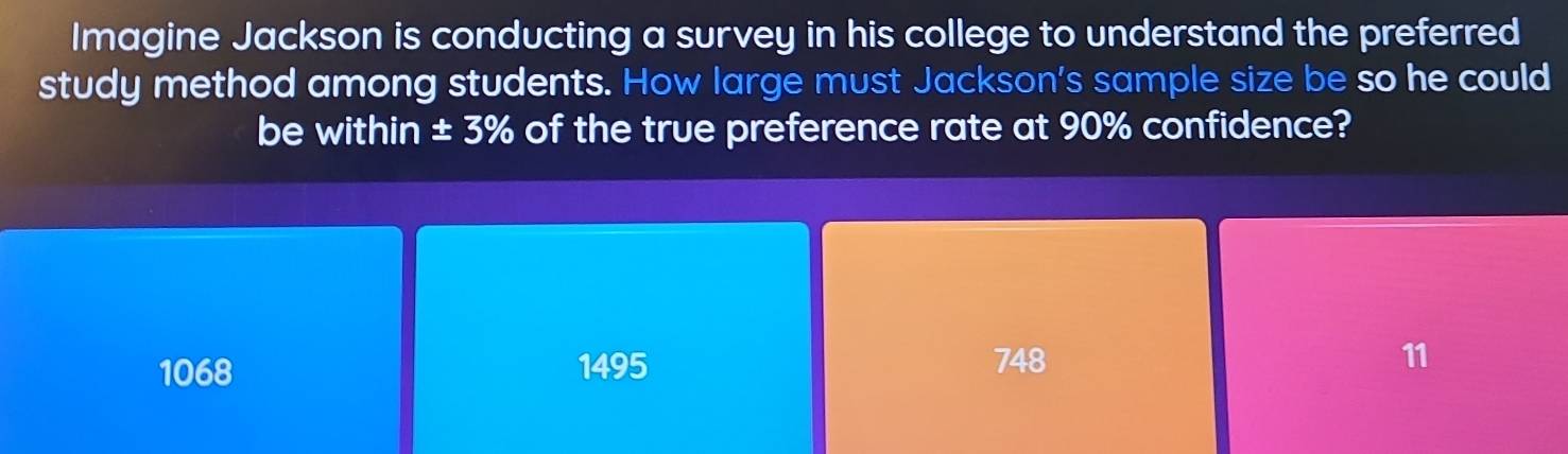 Imagine Jackson is conducting a survey in his college to understand the preferred
study method among students. How large must Jackson's sample size be so he could
be within ± 3% of the true preference rate at 90% confidence?
1068 1495 748 11