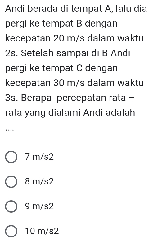 Andi berada di tempat A, lalu dia
pergi ke tempat B dengan
kecepatan 20 m/s dalam waktu
2s. Setelah sampai di B Andi
pergi ke tempat C dengan
kecepatan 30 m/s dalam waktu
3s. Berapa percepatan rata -
rata yang dialami Andi adalah
……
7 m/s2
8 m/s2
9 m/s2
10 m/s2