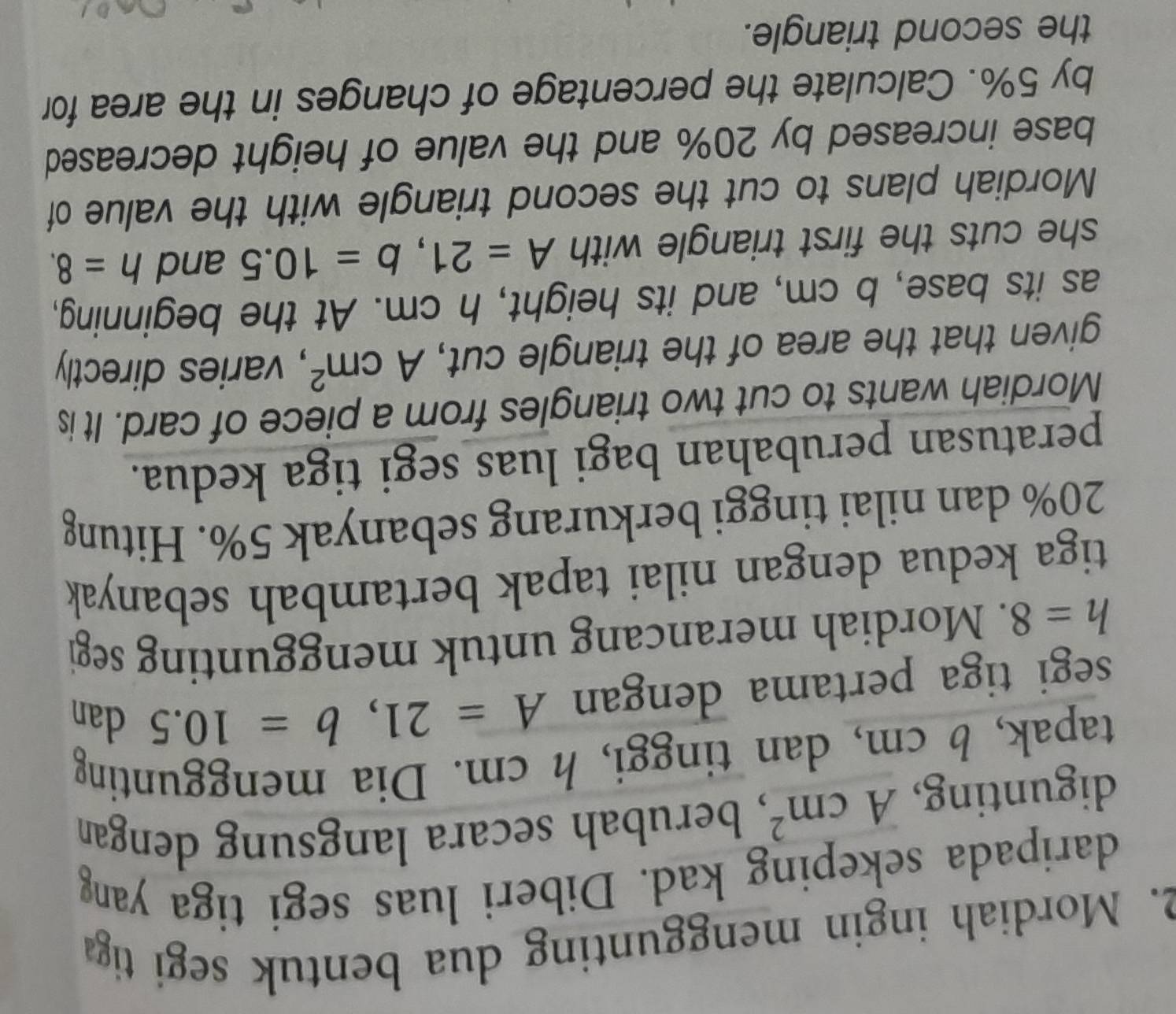 Mordiah ingin menggunting dua bentuk segi tiga 
daripada sekeping kad. Diberi luas segi tiga yang 
digunting, Acm^2 , berubah secara langsung dengan 
tapak, b cm, dan tinggi, h cm. Dia menggunting 
segi tiga pertama dengan A=21, b=10.5 dan
h=8. Mordiah merancang untuk menggunting segi 
tiga kedua dengan nilai tapak bertambah sebanyak
20% dan nilai tinggi berkurang sebanyak 5%. Hitung 
peratusan perubahan bagi luas segi tiga kedua. 
Mordiah wants to cut two triangles from a piece of card. It is 
given that the area of the triangle cut, Acm^2 , varies directly 
as its base, b cm, and its height, h cm. At the beginning, 
she cuts the first triangle with A=21, b=10.5 and h=8. 
Mordiah plans to cut the second triangle with the value of 
base increased by 20% and the value of height decreased 
by 5%. Calculate the percentage of changes in the area for 
the second triangle.