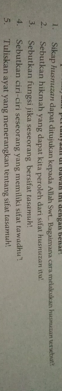 an di bawan ini dengan benar! 
1. Sikap husnuzan dapat ditujukan kepada Allah Swt.. Bagaimana cara melakukan husnuzan tersebut? 
2. Sebutkan hikmah yang dapat kita peroleh dari sifat husnuzan itu! 
3. Sebutkan fungsi jika seseorang bersifat tasamuh! 
4. Sebutkan ciri-ciri seseorang yang memiliki sifat tawadhu’. 
5. Tuliskan ayat yang menerangkan tentang sifat tasamuh.