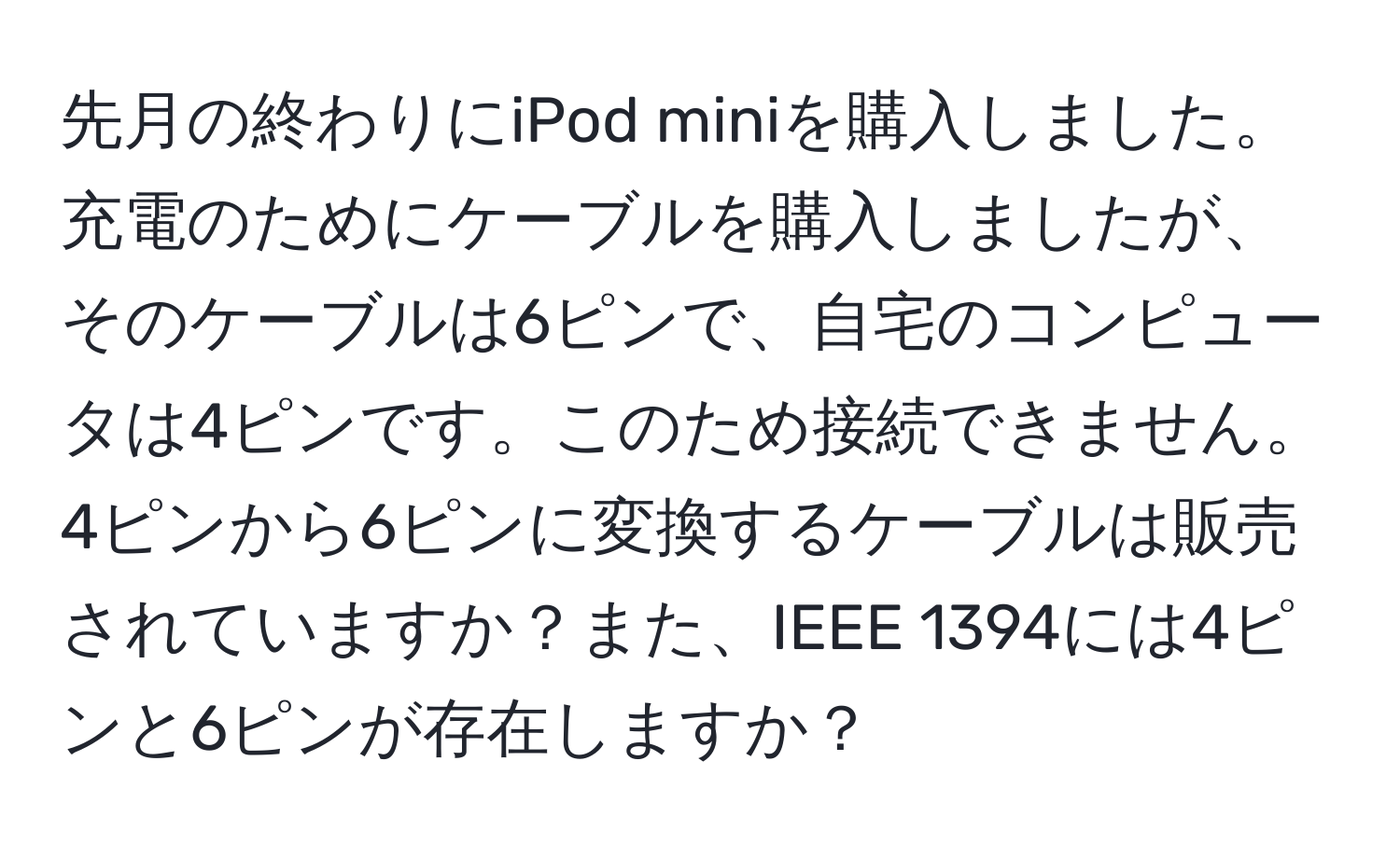 先月の終わりにiPod miniを購入しました。充電のためにケーブルを購入しましたが、そのケーブルは6ピンで、自宅のコンピュータは4ピンです。このため接続できません。4ピンから6ピンに変換するケーブルは販売されていますか？また、IEEE 1394には4ピンと6ピンが存在しますか？