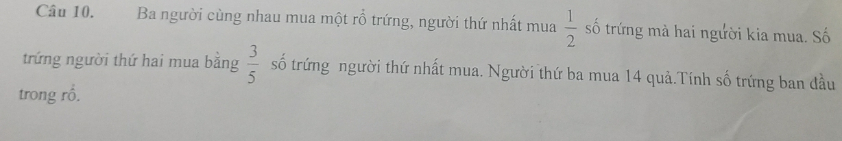 Ba người cùng nhau mua một rỗ trứng, người thứ nhất mua  1/2  số trứng mà hai người kia mua. Số 
trứng người thứ hai mua bằng  3/5  số trứng người thứ nhất mua. Người thứ ba mua 14 quả.Tính số trứng ban đầu 
trong rổ.